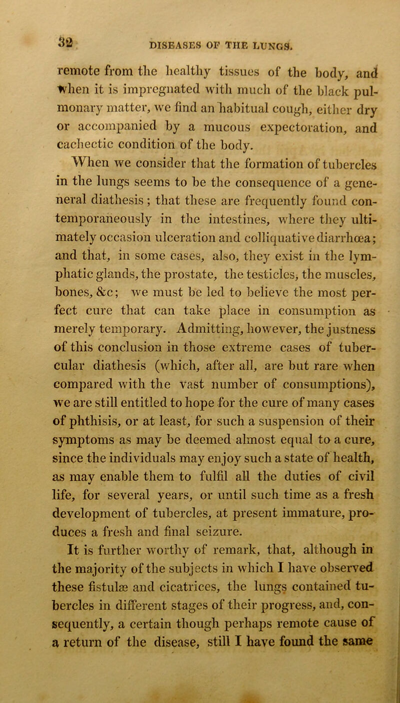 remote from tlie healthy tissues of the body, and when it is impregnated with rnucli of the black pul- monary matter, we find an habitual cough, either dry or accompanied by a mucous expectoration, and cachectic condition of the body. When we consider that the formation of tubercles in the lungs seems to be the consequence of a gene- neral diathesis; that these are frequently found con- temporaneously in the intestines, where they ulti- mately occasion ulceration and colliquative diarrhoea; and tiiat, in some cases, also, they exist in the lym- phatic glands, the prostate, the testicles> the muscles, bones, &c; we must be led to believe the most per- fect cure that can take place in consumption as merely temporary. Admitting, however, the justness of this conclusion in those extreme cases of tuber- cular diathesis (which, after all, are but rare when compared with the vast number of consumptions), we are still entitled to hope for the cure of many cases of phthisis, or at least, for such a suspension of their symptoms as may be deemed almost equal to a cure, since the individuals may enjoy such a state of health, as may enable them to fulfil all the duties of civil life, for several years, or until such time as a fresh development of tubercles, at present immature, pro- duces a fresh and final seizure. It is further worthy of remark, that, although in the majority of the subjects in which I have observed these fistulse and cicatrices, the lungs contained tu- bercles in different stages of their progress, and, con- sequently, a certain though perhaps remote cause of a return of the disease, still I have found the sanao