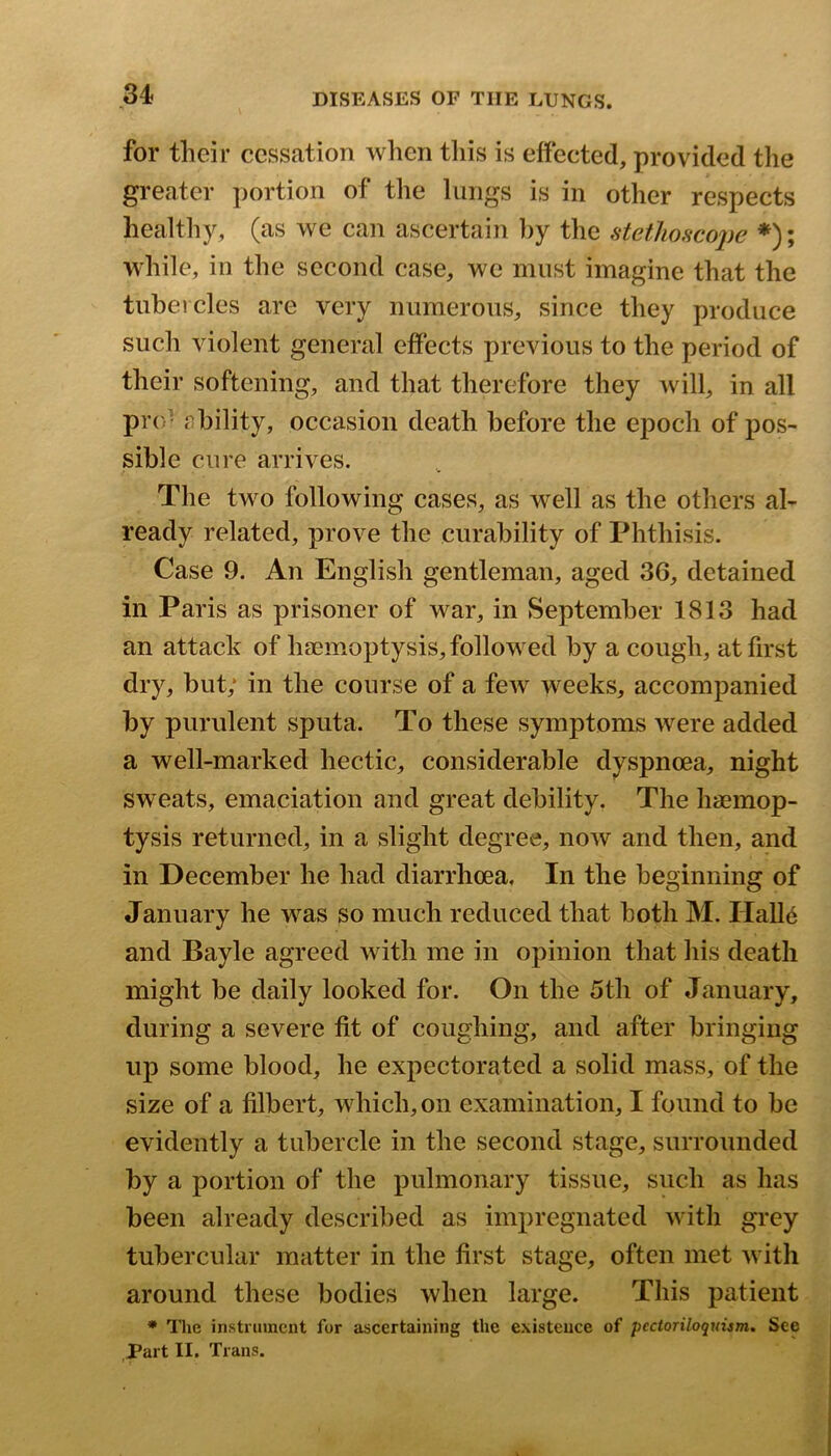 for their cessation when tliis is effected, provided the greater portion of the lungs is in other respects healthy, (as we can ascertain by the fitet1iosco2)e *); while, in the second case, we must imagine that the tuheicles are very numerous, since they produce such violent general effects previous to the period of their softening, and that therefore they will, in all pro- i)hility, occasion death before the epoch of pos- sible cure arrives. The two following cases, as well as the others al- ready related, prove the curability of Phthisis. Case 9. An English gentleman, aged 36, detained in Paris as prisoner of war, in September 1813 had an attack of haemoptysis, followed by a cough, at first dry, but; in the course of a few weeks, accompanied by purulent sputa. To these symptoms were added a well-marked hectic, considerable dyspnoea, night sweats, emaciation and great debility. The haemop- tysis returned, in a slight degree, now and then, and in December he had diarrhoea. In the beginning of January he was so much reduced that both 31. Hall6 and Bayle agreed with me in opinion that his death might be daily looked for. On the 5th of January, during a severe fit of coughing, and after bringing up some blood, he expectorated a solid mass, of the size of a filbert, which, on examination, I found to be evidently a tubercle in the second stage, surrounded by a portion of the pulmonary tissue, such as has been already described as impregnated with grey tubercular matter in the first stage, often met with around these bodies when large. This patient * Tlie instrument for ascertaining the existence of pcctoriloquism. See ,Part II. Trans.