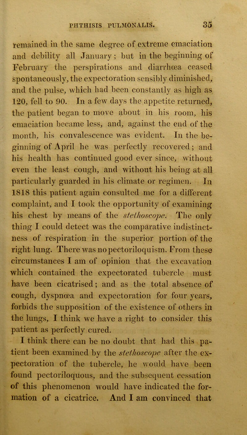 remained in tlie same degree of extreme emaciation and debility all January; but in tlie beginning of February the perspirations and diarrhoea ceased Spontaneously, the expectoration sensibly diminished, and the pulse, which had been constantly as high as 120, fell to 90. In a few days the appetite returned, the patient began to move about in his room, his emaciation became less, and, against the end of the month, his convalescence was evident. In the be- ginning of April he was perfectly recovered; and his health has continued good ever since, without even the least cough, and without his being at all particularly guarded in his climate or regimen. In 1818 this patient again consulted me for a different complaint, and I took the opportunity of examining his chest by means of the stethoscojw. The only thing I could detect was the comparative indistinct- ness of respiration in the superior portion of the right lung. There was nopectoriloquism. From these circumstances I am of opinion that the excavation which contained the expectorated tubercle must have been cicatrised; and as the total absence of cough, dyspnoea and expectoration for four years, forbids the supposition of the existence of others in the lungs, I think we have a right to consider this patient as perfectly cured. I think there can be no doubt that had this pa- tient been examined by the stethoscoj)e after the ex- pectoration of the tubercle, he would have been found pectoriloquous, and the subsequent cessation of this phenomenon would have indicated the for- mation of a cicatrice. And I am convinced that