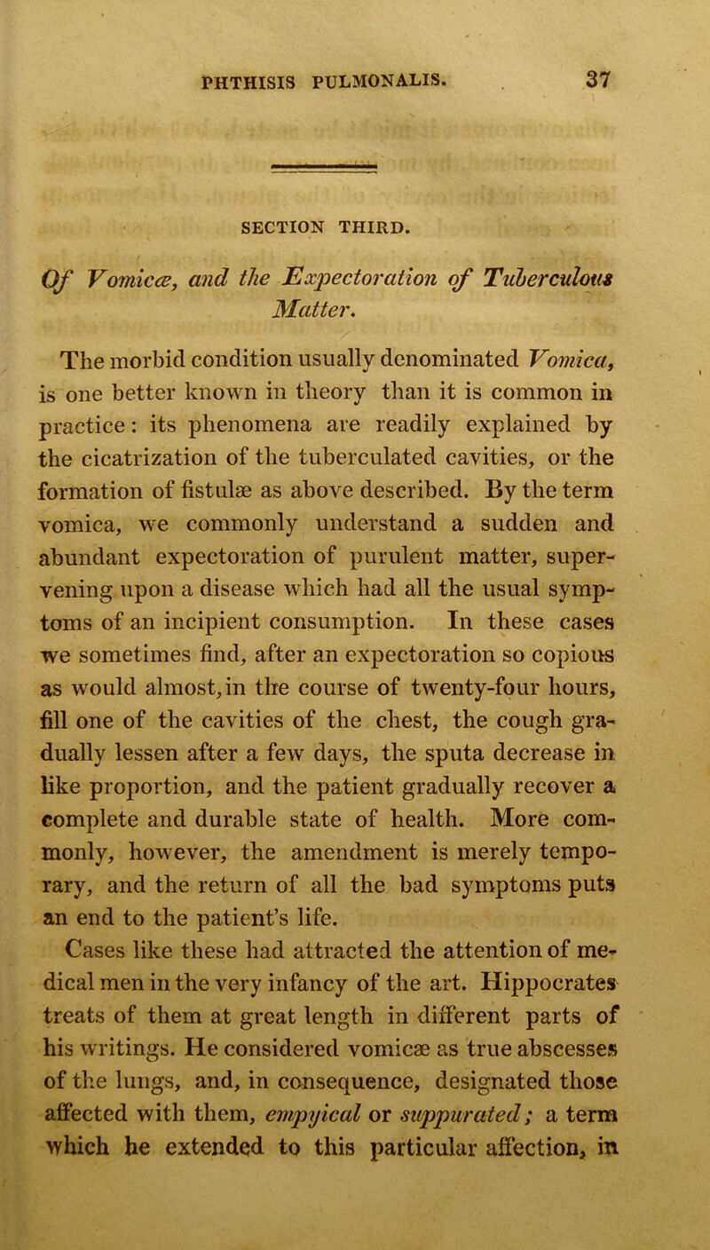 SECTION THIRD. t Of VomiccB, and the Expectoration of Tuhercuhm Matter. The morbid condition usually denominated Vomica, is one better known in theory than it is common in practice: its phenomena are readily explained by the cicatrization of the tuberculated cavities, or the formation of fistulae as above described. By the term vomica, we commonly understand a sudden and abundant expectoration of purulent matter, super- vening upon a disease which had all the usual symp- toms of an incipient consumption. In these cases we sometimes find, after an expectoration so copious as would almost, in the course of twenty-four hours, fill one of the cavities of the chest, the cough gra- dually lessen after a few days, the sputa decrease in like proportion, and the patient gradually recover a complete and durable state of health. More com- monly, however, the amendment is merely tempo- rary, and the return of all the bad symptoms puts an end to the patient’s life. Cases like these had attracted the attention of me- dical men in the very infancy of the art. Hippocrates treats of them at great length in different parts of his writings. He considered vomicae as true abscesses of the lungs, and, in consequence, designated those affected with them, empylcal or suppurated; a term which he extended to this particular affection, in