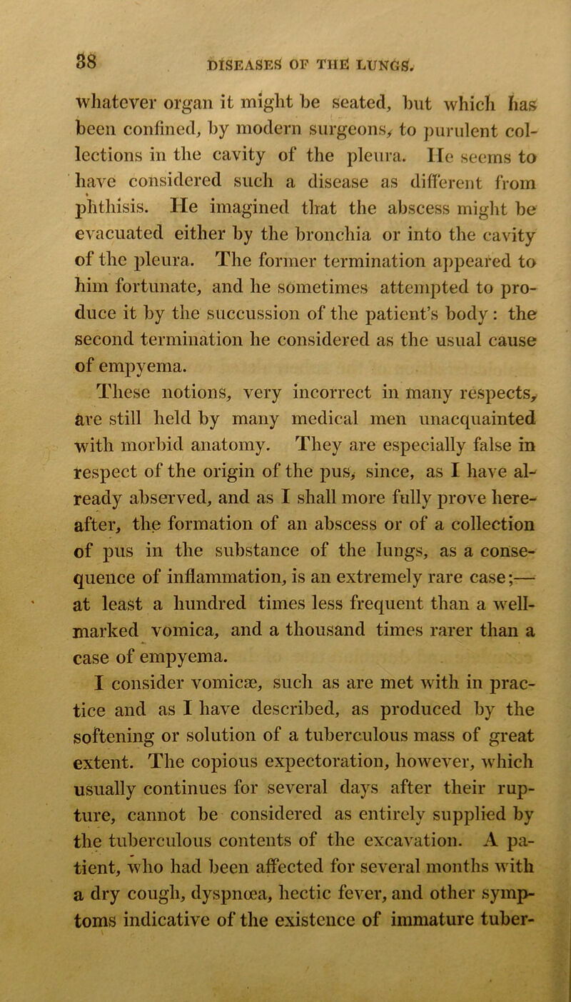 whatever organ it might be seated, but which has been confined, by modern surgeons^ to jiurulent col- lections in the cavity of the pleura, lie seems to have considered such a disease as different from phthisis. He imagined that the abscess might be evacuated either by the bronchia or into the cavity of the pleura. The former termination appeared to him fortunate, and he sometimes attempted to pro- duce it by the succussion of the patient’s body : the second termination he considered as the usual cause of empyema. These notions, very incorrect in many respects^ are still held by many medical men unacquainted with morbid anatomy. They are especially false in respect of the origin of the pus, since, as I have al- ready abserved, and as I shall more fully prove here- after, the formation of an abscess or of a collection of pus in the substance of the lungs, as a conse- quence of inflammation, is an extremely rare case;— at least a hundred times less frequent than a well- marked vomica, and a thousand times rarer than a case of empyema. I consider vomicae, such as are met with in prac- tice and as I have described, as produced by the softening or solution of a tuberculous mass of great extent. The copious expectoration, however, which usually continues for several days after their rup- ture, cannot be considered as entirely supplied by the tuberculous contents of the excavation. A pa- tient, who had been affected for several months with a dry cough, dyspnoea, hectic fever, and other symp- toms indicative of the existence of immature tuber-