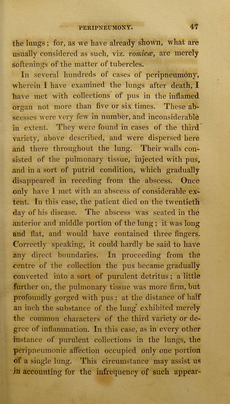 the lungs; for, as we have already shown, what are usually considered as such, viz. vomicae, are merely softenings of the matter of tubercles. In several hundreds of cases of peripneumony, wherein I have examined the lungs after death, I have met with collections of pus in the inflamed organ not more than five or six times. These ab- scesses were very few in number, and inconsiderable in extent. They were found in cases of the third variety, above described, and were dispersed here and there throughout the lung. Their walls con- sisted of the pulmonary tissue, injected with pus, and in a sort of putrid condition, which gradually disappeared in receding from the abscess. Once only have 1 met \^ith an abscess of considerable ex- tent. In this case, the patient died on the twentieth day of his disease. The abscess was seated in the anterior and middle portion of the lung; it was long and flat, and would have contained three fingers. Con’ectly speaking, it could hardly be said to have any direct boundaries. In proceeding from the centre of the collection the pus became gradually converted into a sort of purulent detritus; a little further on, the pulmonary tissue was more firm, but profoundly gorged with pus : at the distance of half an inch the substance of the lung exhibited merely the common characters of the third variety or de- gree of inflammation. In this case, as in every other instance of purulent collections in the lungs, the peripneumonic affection occupied only one portion of a single lung. This circumstance may assist us in accounting for the infrequency of such appear-