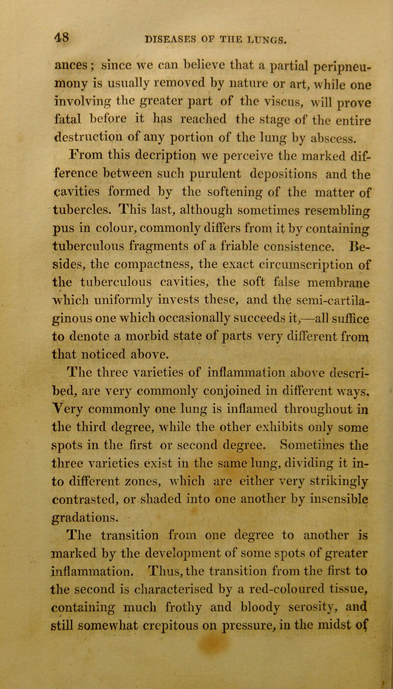 ances; since we can believe that a partial peripneu- mony is usually removed by nature or art, while one involving the greater part of the viscus, will prove fatal before it hfis reached the stage of the entire destruction of any portion of the lung by abscess. From this decriptiop we perceive the marked dif- ference between such purulent depositions and the cavities formed by the softening of the matter of tubercles. This last, although sometimes resembling pus in colour, commonly differs from if by containing tuberculous fragments of a friable consistence. Be- sides, the compactness, the exact circumscription of the tuberculous cavities, the soft false membrane j which uniformly invests these, and the semi-cartila- ginous one which occasionally succeeds it,—all suffice to denote a morbid state of parts very different from that noticed above. The three varieties of inflammation aboA’e descri- bed, are very commonly conjoined in different ways. Very commonly one lung is inflamed throughout in the third degree, while the other exhibits only some spots in the first or second degree. Sometimes the three varieties exist in the same lung, dividing it in- to different zones, which are either very strikingly contrasted, or shaded into one another by insensible gradations. The transition from one degree to another is marked by the development of some spots of greater inflammation. Thus, the transition from the first to the second is characterised by a red-coloured tissue, containing much frothy and bloody serosity, and still somewhat crepitous on pressure, in the midst of