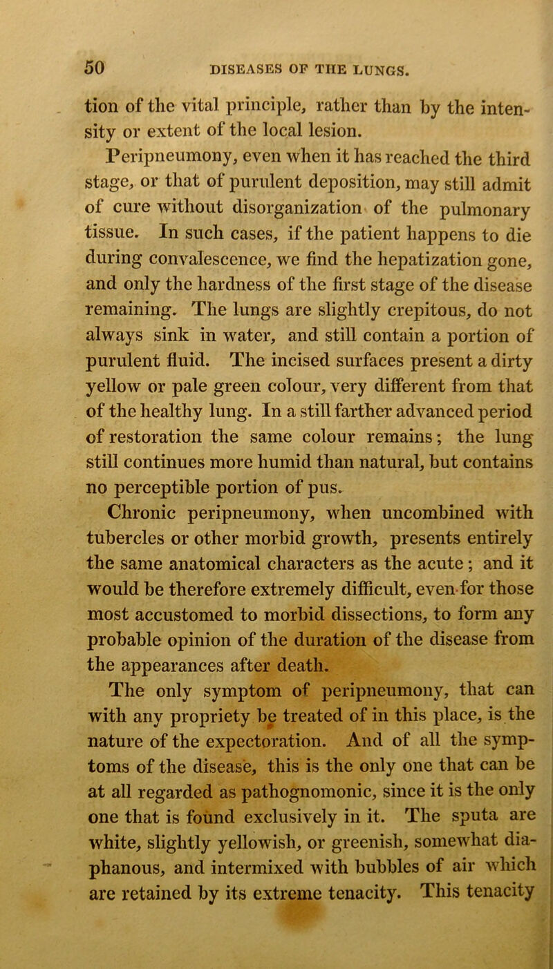 tion of the vital principle, rather than by the inten- sity or extent of the local lesion. Peripneumony, even when it has reached the third stage, or that of purulent deposition, may still admit of cure without disorganization of the pulmonary tissue. In such cases, if the patient happens to die during convalescence, we find the hepatization gone, and only the hardness of the first stage of the disease remaining. The lungs are slightly crepitous, do not always sink in water, and still contain a portion of purulent fluid. The incised surfaces present a dirty yellow or pale green colour, very different from that of the healthy lung. In a still farther advanced period of restoration the same colour remains; the lung still continues more humid than natural, hut contains no perceptible portion of pus. Chronic peripneumony, when uncombined with tubercles or other morbid growth, presents entirely the same anatomical characters as the acute; and it would be therefore extremely difficult, even for those most accustomed to morbid dissections, to form any probable opinion of the duration of the disease from the appearances after death. The only symptom of peripneumony, that can with any propriety he treated of in this place, is the nature of the expectoration. And of all the symp- toms of the disease, this is the only one that can he at all regarded as pathognomonic, since it is the only one that is found exclusively in it. The sputa are white, slightly yellowish, or greenish, somewhat dia- phanous, and intermixed with bubbles of air which are retained by its extreme tenacity. This tenacity