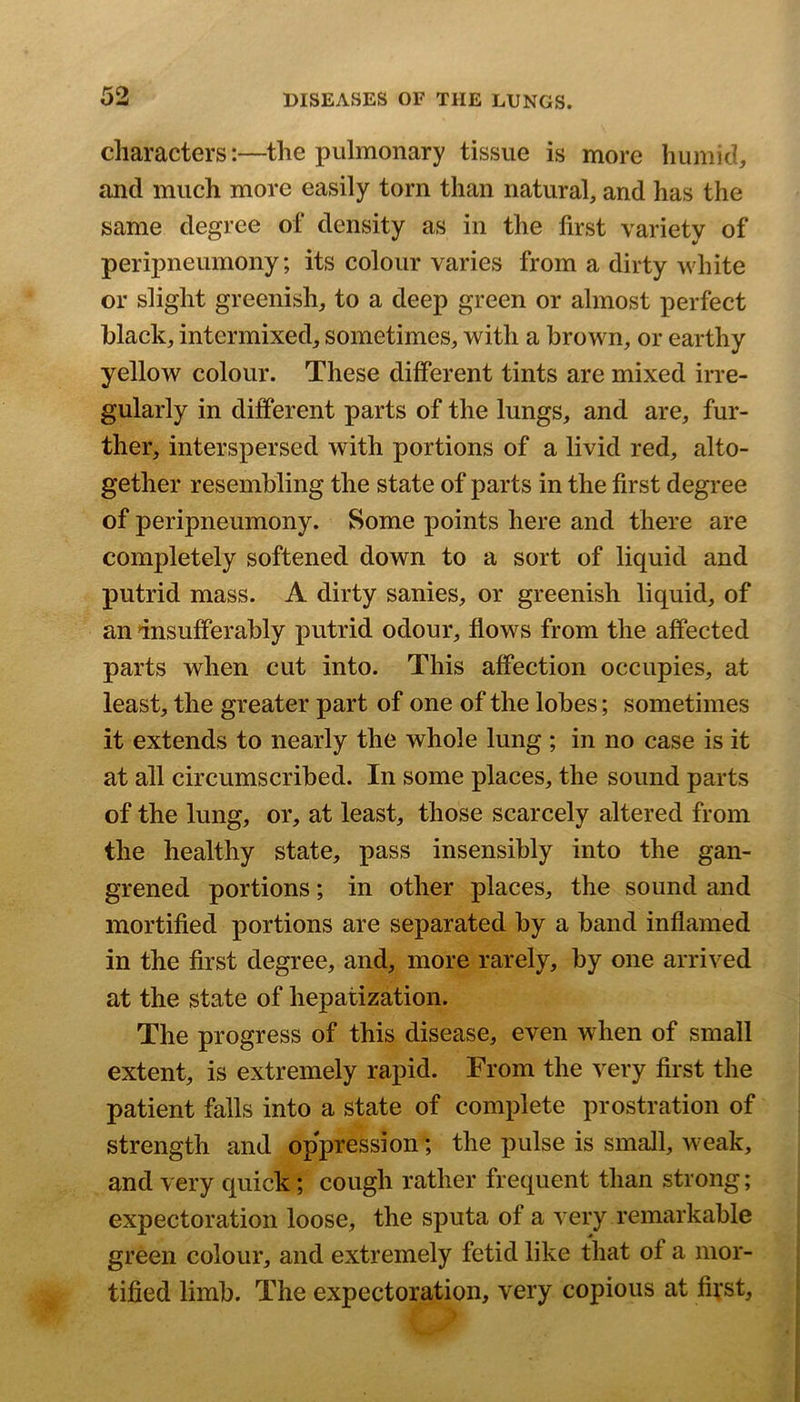 characters:—the pulmonary tissue is more humid, and much more easily torn than natural, and has the same degree of density as in the first variety of peripneumony; its colour varies from a dirty white or slight greenish, to a deep green or almost perfect black, intermixed, sometimes, with a brown, or earthy yellow colour. These different tints are mixed irre- gularly in different parts of the lungs, and are, fur- ther, interspersed with portions of a livid red, alto- gether resembling the state of parts in the first degree of peripneumony. Some points here and there are completely softened down to a sort of liquid and putrid mass. A dirty sanies, or greenish liquid, of an insufferably putrid odour, flows from the affected parts when cut into. This affection occupies, at least, the greater part of one of the lobes; sometimes it extends to nearly the whole lung ; in no case is it at all circumscribed. In some places, the sound parts of the lung, or, at least, those scarcely altered from the healthy state, pass insensibly into the gan- grened portions; in other places, the sound and mortified portions are separated by a band inflamed in the first degree, and, more rarely, by one arrived at the state of hepatization. The progress of this disease, even when of small extent, is extremely rapid. From the very first the patient falls into a state of complete prostration of strength and oppression; the pulse is small, weak, and very quick; cough rather frequent than strong; expectoration loose, the sputa of a very remarkable green colour, and extremely fetid like that of a mor- tified limb. The expectoration, very copious at first,