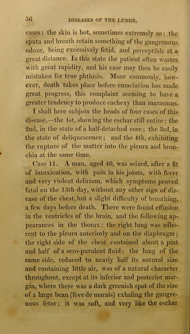 cases; the skin is hot, sometimes extremely so; the sputa and breath retain something of the gangrenous odour, being excessively fetid, and perceptible at a great distance. In this state the patient often wastes with great rapidity, and his case may then be easily mistaken for true phthisis. More commonly, how- ever, death takes place before emaciation has made great progress, this complaint seeming to have a greater tendency to produce cachexy than marasmus. I shall here subjoin the heads of four cases of this disease,—the 1st, showing the eschar still entire; the 2nd, in the state of a half-detached core ; the 3rd, in the state of deliquescence; and the 4th, exhibiting the rupture of the matter into the pleura and bron- chia at the same time. Case 11. A man, aged 40, was seized, after a fit of intoxication, with pain in his joints, with fever and very violent delirium, which symptoms proved fatal on the 13th day, without any other sign of dis- ease of the chest, but a slight difficulty of breathing, a few days before death. There were found effusion in the ventricles of the brain, and the following ap- pearances in the thorax : the right lung was adhe- rent to the pleura anteriorly and on the diaphragm; the right side of the chest contained about a pint and half of a sero-purulent fluid; the lung of the same side, reduced to nearly half its natural size and containing little air, was of a natural character throughout, except at its inferior and posterior mar- gin, where there was a dark greenish spot of the size of a large bean (ffive de marais) exhaling the gangre- nous fetor; it was soft, and very like the eschar