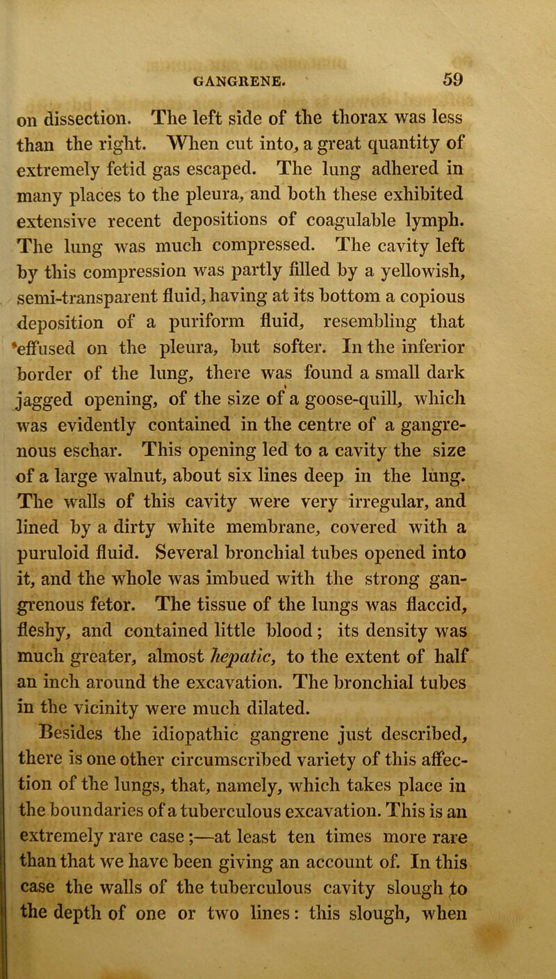 on dissection. The left side of the thorax was less than the right. When cut into, a great quantity of extremely fetid gas escaped. The lung adhered in many places to the pleura, and both these exhibited extensive recent depositions of coagulable lymph. The lung was much compressed. The cavity left by this compression was partly filled by a yellowish, semi-transparent fluid, having at its bottom a copious deposition of a puriform fluid, resembling that •effused on the pleura, but softer. In the inferior border of the lung, there was found a small dark % jagged opening, of the size of a goose-quill, which was evidently contained in the centre of a gangre- nous eschar. This opening led to a cavity the size of a large walnut, about six lines deep in the lung. The walls of this cavity were very irregular, and lined by a dirty white membrane, covered with a puruloid fluid. Several bronchial tubes opened into it, and the whole was imbued with the strong gan- grenous fetor. The tissue of the lungs was flaccid, fleshy, and contained little blood; its density was much greater, almost hepatic, to the extent of half an inch around the excavation. The bronchial tubes in the vicinity were much dilated. Besides the idiopathic gangrene just described, there is one other circumscribed variety of this affec- tion of the lungs, that, namely, which takes place in the boundaries of a tuberculous excavation. This is an extremely rare case;—at least ten times more rare than that we have been giving an account of. In this case the walls of the tuberculous cavity slough %o the depth of one or two lines: this slough, when