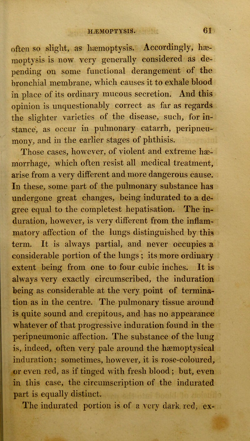 often so slight, as lisemoptysis. Accordingly, hae- moptysis is now very generally considered as de- pending on some functional derangement of the bronchial membrane, which causes it to exhale blood in place of its ordinary mucous secretion. And this opinion is unquestionably correct as far as regards the slighter varieties of the disease, such, for in- stance', as occur in pulmonary catarrh, peripneu- mony, and in the earlier stages of phthisis. Those cases, however, of violent and extreme hae- morrhage, which often resist all medical treatment, arise from a very different and more dangerous cause. In these, some part of the pulmonary substance has undergone great changes, being indurated to a de- gree equal to the completest hepatisation. The in- duration, however, is very different from the inflam-^ matory affection of the lungs distinguished by this term. It is always partial, and never occupies a considerable portion of the lungs; its more ordinary extent being from one to four cubic inches. It is always very exactly circumscribed, the induration being as considerable at the very point of termina- tion as in the centre. The pulmonary tissue around is quite sound and crepitous, and has no appearance whatever of that progressive induration found in the peripneumonic affection. The substance of the lung is, indeed, often very pale around the hsemoptysical induration; sometimes, however, it is rose-coloured, or even red, as if tinged with fresh blood; but, even in this case, the circumscription of the indurated part is equally distinct. The indurated portion is of a very dark red, ex-