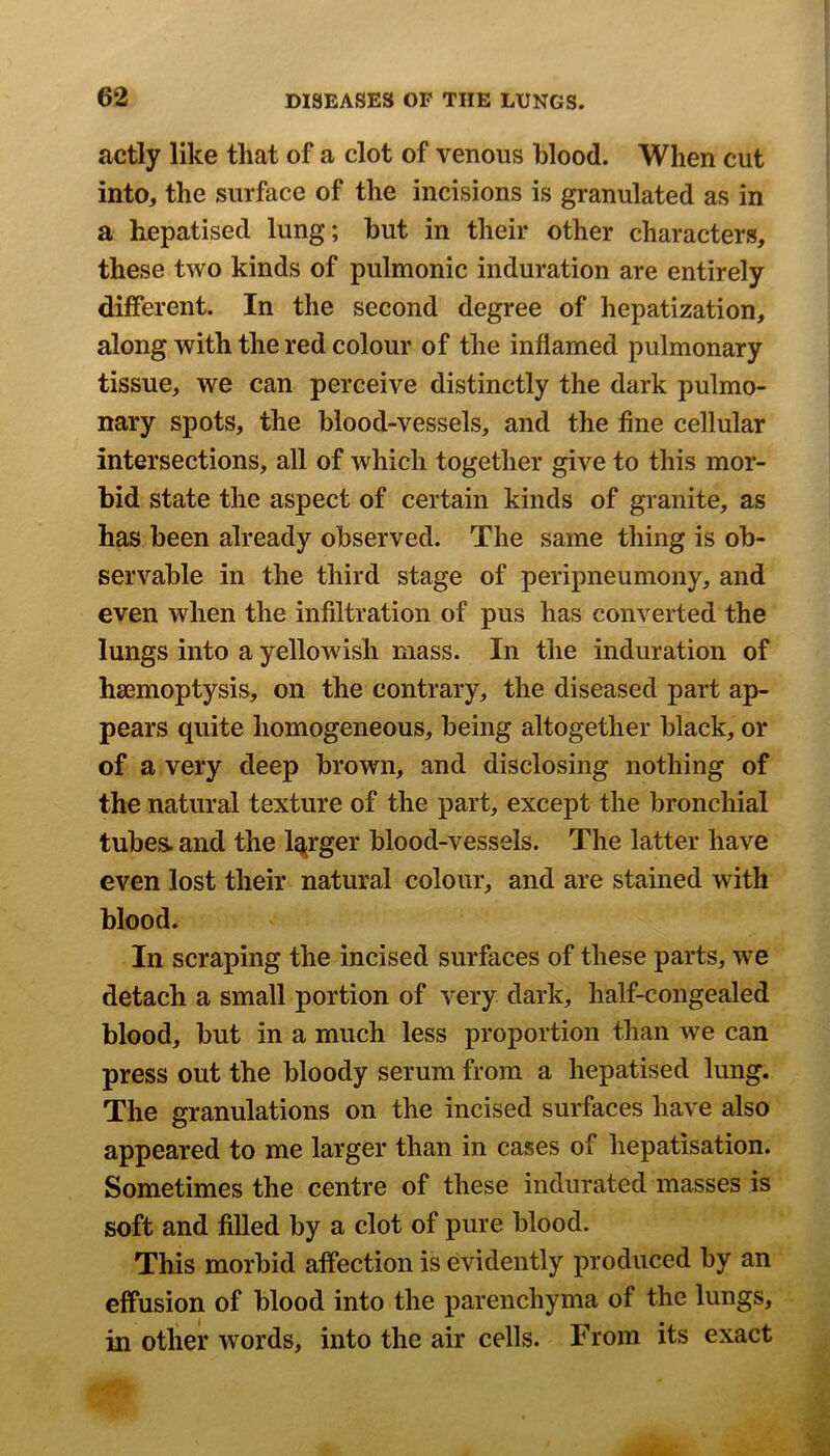 actly like that of a clot of venous blood. When cut into, the surface of the incisions is granulated as in a hepatised lung; but in their other characters, these two kinds of pulmonic induration are entirely different. In the second degree of hepatization, along with the red colour of the inflamed pulmonary tissue, we can perceive distinctly the dark pulmo- nary spots, the blood-vessels, and the fine cellular intersections, all of which together give to this mor- bid state the aspect of certain kinds of granite, as has been already observed. The same thing is ob- servable in the third stage of peripneumony, and even when the infiltration of pus has converted the lungs into a yellowish mass. In the induration of haemoptysis, on the contrary, the diseased part ap- pears quite homogeneous, being altogether black, or of a very deep brown, and disclosing nothing of the natural texture of the part, except the bronchial tubes, and the larger blood-vessels. The latter have even lost their natural colour, and are stained with blood. In scraping the incised surfaces of these parts, we detach a small portion of very dark, half-congealed blood, but in a much less proportion than we can press out the bloody serum from a hepatised lung. The granulations on the incised surfaces have also appeared to me larger than in cases of hepatisation. Sometimes the centre of these indurated masses is soft and filled by a clot of pure blood. This morbid affection is evidently produced by an effusion of blood into the parenchyma of the lungs, in other words, into the air cells. From its exact