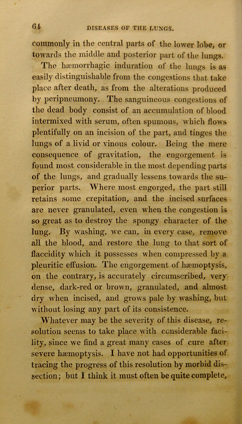 6A commonly in the central parts of the lower lobe, or towards the middle and posterior part of tlie lungs. The haemorrhagic induration of the lungs is as easily distinguishable from the congestions that take place after death, as from the alterations produced by peripneumony. The sanguineous congestions of the dead body consist of an accumulation of blood intermixed with serum, often spumous, which flow's plentifully on an incision of the part, and tinges the lungs of a livid or vinous colour. Being the mere consequence of gravitation, the engorgement is found most considerable in the most depending parts of the lungs, and gradually lessens towards the su- perior parts. Where most engorged, the part still retains some crepitation, and the incised surfaces are never granulated, even when the congestion is so great as to destroy the spongy character of the lung. By w;ashing, we can, in every case, remove all the blood, and restore the lung to that sort of flaccidity which it possesses when compressed by a pleuritic effusion. The engorgement of haemoptysis, on the contrary, is accurately circumscribed, very dense, dark-red or browui, granulated, and almost dry when incised, and grows pale by washing, but without losing any part of its consistence. Whatever may be the severity of this disease, re- solution seems to take place wdtli considerable faci- lity, since we find a great many cases of cure after severe haemoptysis. I have not had opportunities of tracing the progress of this resolution by morbid dis- section ; but I think it must often be quite complete.