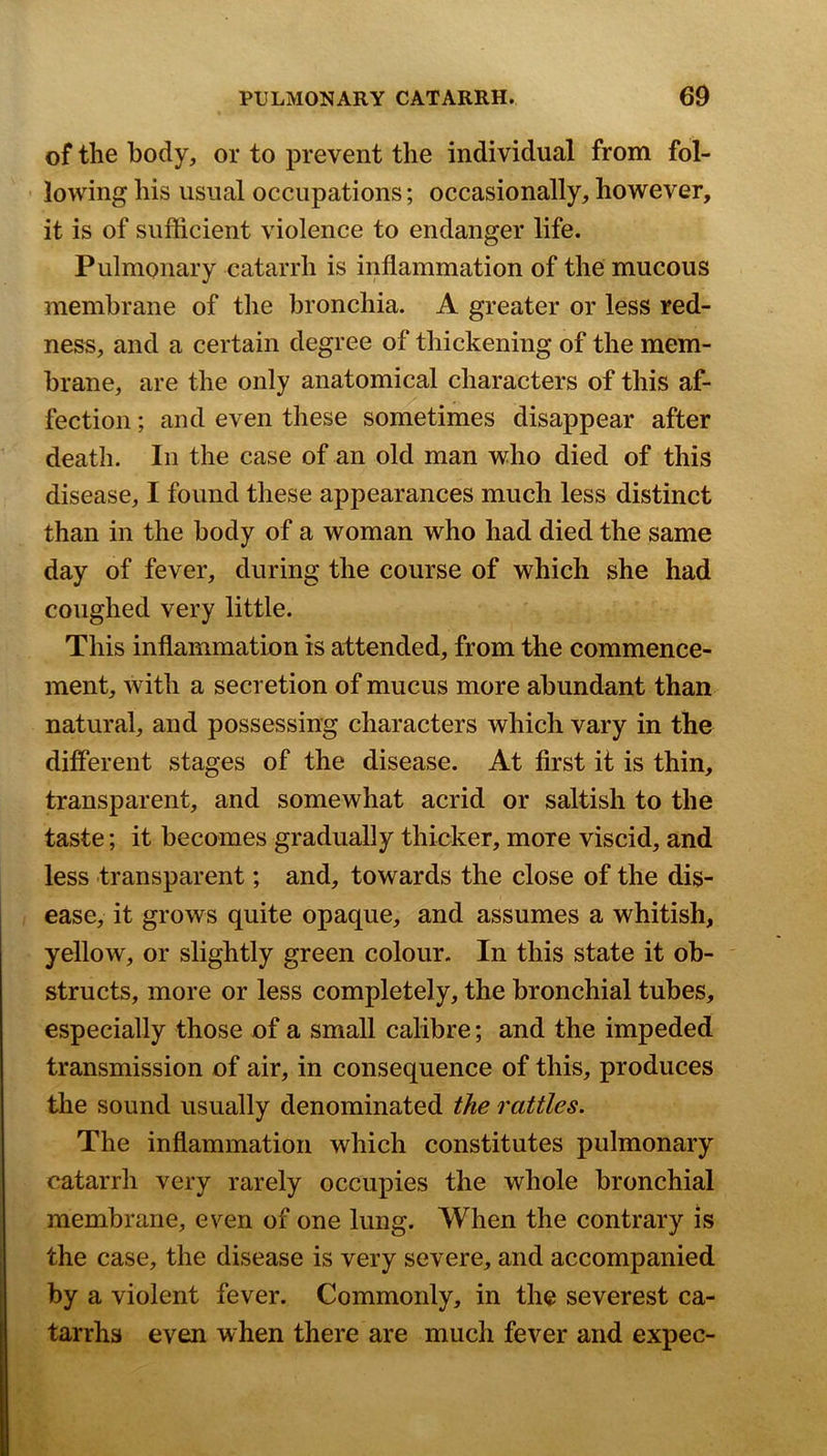 of the body, or to prevent the individual from fol- lowing his usual occupations; occasionally, however, it is of sufficient violence to endanger life. Pulmonary catarrh is inflammation of the mucous membrane of the bronchia. A greater or less red- ness, and a certain degree of thickening of the mem- brane, are the only anatomical characters of this af- fection ; and even these sometimes disappear after death. In the case of an old man who died of this disease, I found these appearances much less distinct than in the body of a woman who had died the same day of fever, during the course of which she had coughed very little. This inflammation is attended, from the commence- ment, with a secretion of mucus more abundant than natural, and possessing characters which vary in the different stages of the disease. At first it is thin, transparent, and somewhat acrid or saltish to the taste; it becomes gradually thicker, more viscid, and less transparent; and, towards the close of the dis- ease, it grows quite opaque, and assumes a whitish, yellow, or slightly green colour. In this state it ob- structs, more or less completely, the bronchial tubes, especially those of a small calibre; and the impeded transmission of air, in consequence of this, produces the sound usually denominated the rattles. The inflammation which constitutes pulmonary catarrh very rarely occupies the whole bronchial membrane, even of one lung. When the contrary is the case, the disease is very severe, and accompanied by a violent fever. Commonly, in the severest ca- tarrhs even when there are much fever and expec-