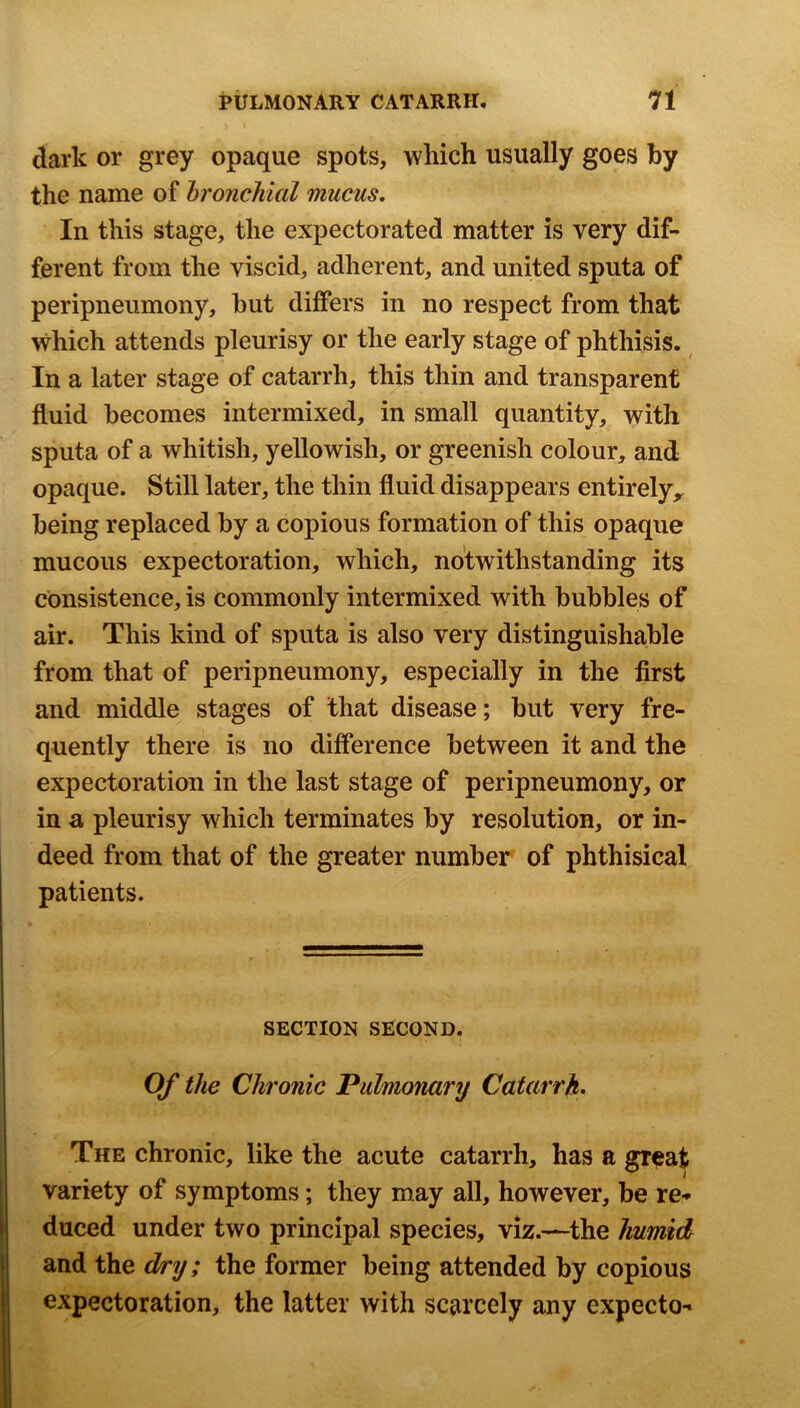 dark or grey opaque spots, which usually goes by the name of hronckial mucus. In this stage, the expectorated matter is very dif- ferent from the viscid, adherent, and united sputa of peripneiimony, but differs in no respect from that which attends pleurisy or the early stage of phthisis. In a later stage of catarrh, this thin and transparent fluid becomes intermixed, in small quantity, with sputa of a whitish, yellowish, or greenish colour, and opaque. Still later, the thin fluid disappears entirely,, being replaced by a copious formation of this opaque mucous expectoration, which, notwithstanding its consistence, is commonly intermixed with bubbles of air. This kind of sputa is also very distinguishable from that of peripneumony, especially in the first and middle stages of that disease; but very fre- quently there is no difference between it and the expectoration in the last stage of peripneumony, or in a pleurisy which terminates by resolution, or in- deed from that of the greater number of phthisical patients. SECTION SECOND. Of the Chronic Pulmonary Catarrh. The chronic, like the acute catarrh, has a gr^at variety of symptoms; they may all, however, be re-» duced under two principal species, viz.—the humid and the dry; the former being attended by copious expectoration, the latter with scarcely any expecto-