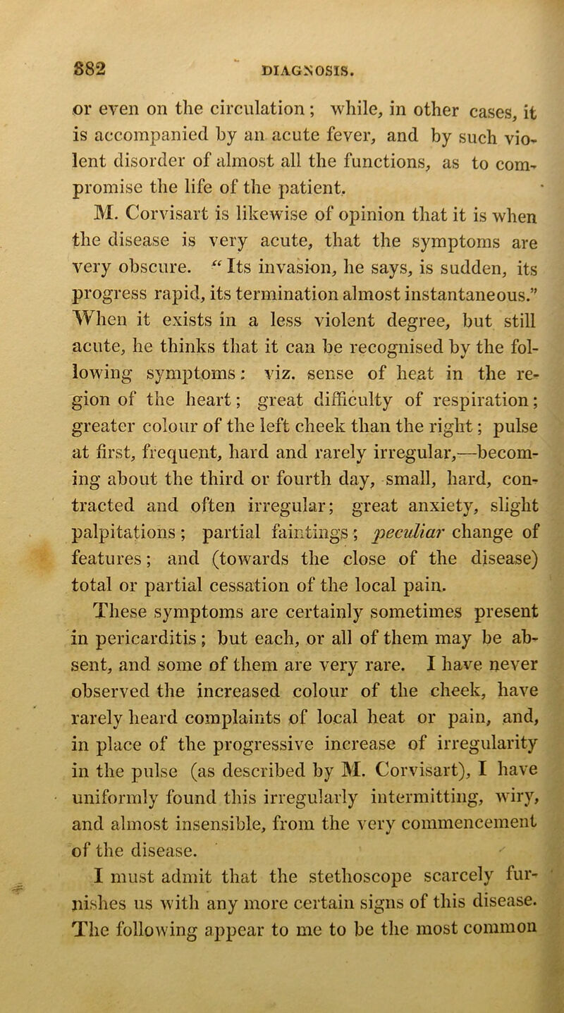 or even on tlie circulation ; while, in other cases, it is accompanied by an acute fever, and by such vio- lent disorder of almost all the functions, as to com^ promise the life of the patient, M. Corvisart is likewise of opinion that it is when the disease is very acute, that the symptoms are very obscure. Its invasion, he says, is sudden, its progress rapid, its termination almost instantaneous.” When it exists in a less violent degree, but still acute, he thinks that it can he recognised bv the fol- lowing symptoms: viz. sense of heat in the re- gion of the heart; great difficulty of respiration; greater colour of the left cheek than the right; pulse at first, frequent, hard and rarely irregular,—becom- ing about the third or fourth day, small, hard, com tracted and often irregular; great anxiety, slight palpitations ; partial faiiitings ; change of features; and (towards the close of the disease) total or partial cessation of the local pain. These symptoms are certainly sometimes present in pericarditis; but each, or all of them may be ab- sent, and some of them are very rare. I have never observed the increased colour of the cheek, have rarely heard complaints of local heat or pain, and, in place of the progressive increase of irregularity in the pulse (as described by M. Corvisart), I have uniformly found this irregularly intermitting, wiry, and almost insensible, from the very commencement of the disease. I must admit that the stethoscope scarcely fur- nishes us with any more certain signs of this disease. The following appear to me to be the most common