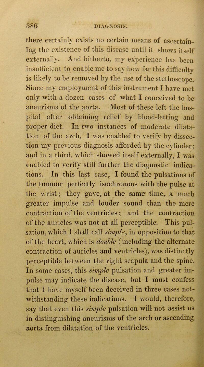 there certainly exists no certain means of ascertain- ing the existence of this disease until it shows itself externally. And hitherto, my experience has been insufficient to enable me to say how far this difficulty is likely to be removed by the use of the stethoscope. Since my employment of this instrument I have met only with a dozen cases of what I conceived to be aneurisms of the aorta. Most of these left the hos- pital after obtaining relief by blood-letting and proper diet. In two instances of moderate dilata- tion of the arch, I was enabled to verify by dissec- tion my previous diagnosis afforded by the cylinder; and in a third, which showed itself externally, I was enabled to verify still further the diagnostic indica- tions. In this last case, I found the pulsations of the tumour perfectly isochronous with the pulse at the wrist; they gave, at the samer time, a much greater impulse and louder sound than the mere contraction of the ventricles ; and the contraction of the auricles was not at all perceptible. This pul- sation, which I shall call simple^ in opposition to that of the heart, which is double (including the alternate contraction of auricles and ventricles), was distinctly perceptible between the right scapula and the spine. In some cases, this simple pulsation and greater im- pulse may indicate the disease, but I must confess that I have myself been deceived in three cases not- withstanding these indications. I would, therefore, say that even this simple pulsation will not assist us in distinguishing aneurisms of the arch or ascending aorta from dilatation of the ventricles.