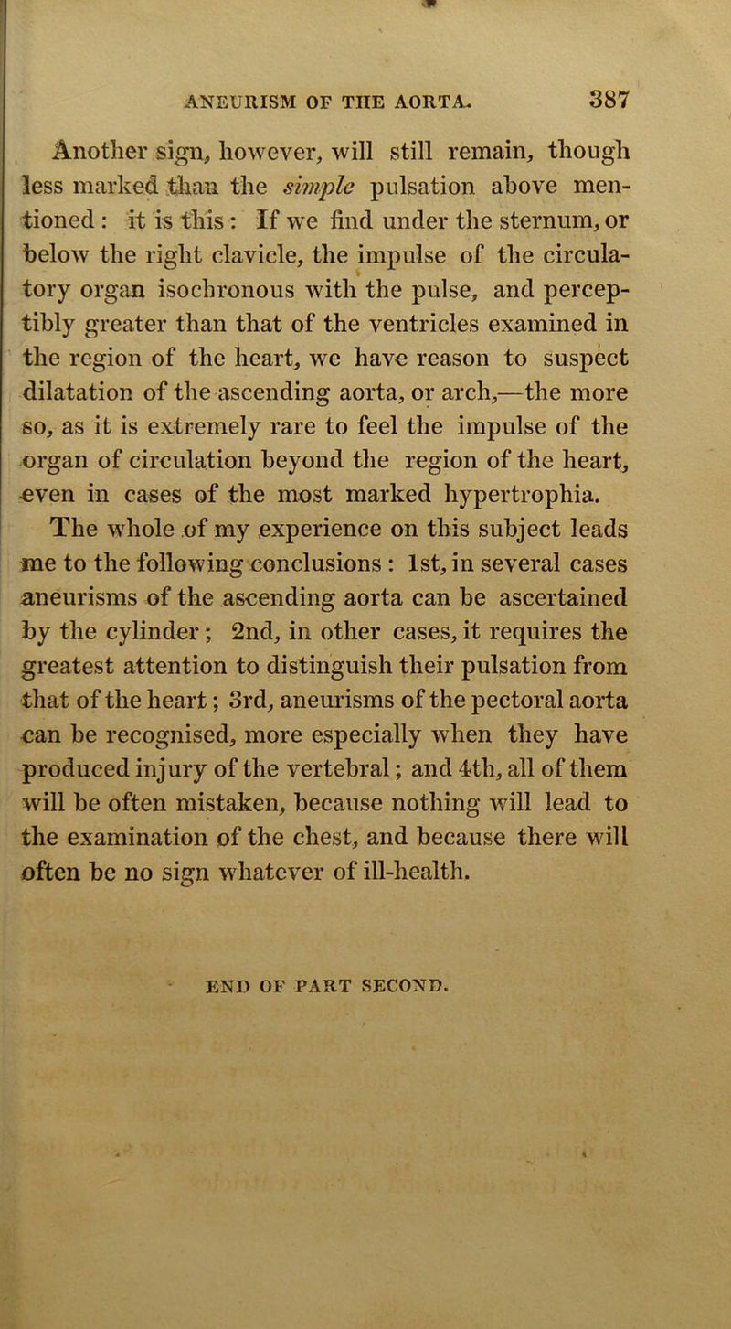 Another sign, however, will still remain, though less marked jiian the simple pulsation above men- tioned : it is this: If we find under the sternum, or below the right clavicle, the impulse of the circula- tory organ isochronous with the pulse, and percep- tibly greater than that of the ventricles examined in the region of the heart, we have reason to suspect dilatation of the ascending aorta, or arch,—the more so, as it is extremely rare to feel the impulse of the organ of circulation beyond the region of the heart, even in cases of the most marked hypertrophia. The whole of my experience on this subject leads me to the following eonclusions : 1st, in several cases aneurisms of the ascending aorta can be ascertained by the cylinder; 2nd, in other cases, it requires the greatest attention to distinguish their pulsation from that of the heart; 3rd, aneurisms of the pectoral aorta can be recognised, more especially when they have produced injury of the vertebral; and 4th, all of them will be often mistaken, because nothing will lead to the examination of the chest, and because there will often be no sign wdiatever of ill-health. END OF PART SECOND.