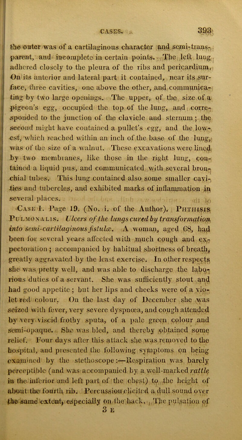 -• .j the outer was of a cartilaginous character and semi-trausr^ parent, and< iueomplete in certain points. ■ The left lung^ adhered closely to the pleura of the ribs and pericardium. On its anterior and lateral part it contained, near its sur- face, three cavities, one above the other, and communica- ting by two large openings. The upper, of the size of a pigeon’s egg, occupied the top of the lung, and corre- sponded to the junction of the clavicle and sternum;, the second might have contained a pullet’s egg, and the Iowt .cst, which reached within an inch of the base of the lung,^ i was of the size of a walnut. These excavations were lined -by two membranes, like those in the right lung, con- 1 tained a liquid pus, and communicated with several bron- chial tubes. This lung contained also some smaller cavi- ties and tubercles, and exhibited marks of inflammation in several places. , Case 1. Page 19. (No. i. of the Author). Phthisis PuLMGNALis. Ulcers of the lungs cured by transformation into semi-cartilagmous fistul(B. A w^oman, aged C8, had been for several years aftccted with much cough and pectoration; accompanied by habitual shortness of breath, greatly aggravated by the least exercise. In other respects she was pretty well, and was able to discharge the labo.-; I rious duties of a servant. She was sufliciently stout and had good appetite ; but her lips and cheeks were of a vio- let red colour, On the last day of December she was seized witJi fever, very severe dyspnoea, and cough attended by very viscid frothy sputa, of a pale green colour and semi-opaque. She was bled, and thereby obtained some relief. Four days after this attack she was removed to the hospital, and presented the following symptoms on being examined by tlie stethoscope:—Ilcspiration was barely perceptible (and was accompanied by a well-marked raff/e in the inferior and left pa.rt of the chest) to fhc height of about the fourth rib. Percussion ell cited a dull sound over fhe same extentj.especially on the back, j The pulsation of 3 E