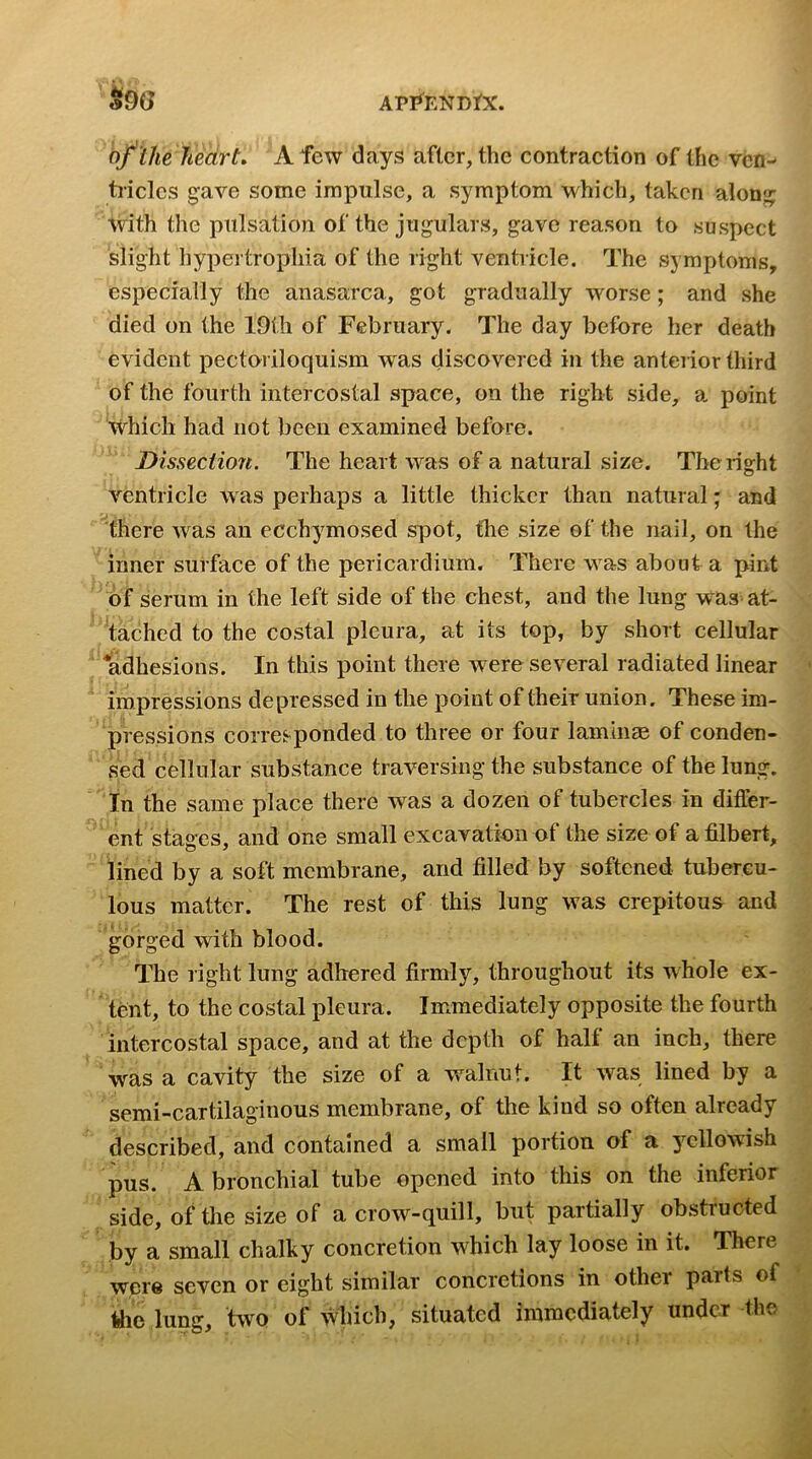 of the heart. A few days after, the contraction of the ven- tricles gave some impulse, a symptom which, taken along with the pulsation of the jugulars, gave reason to suspect slight hypertrophia of the right ventricle. The symptoms, especially the anasarca, got gradually worse; and she died on the 19ih of February. The day before her death evident pectoriloquism was discovered in the anteiior third of the fourth intercostal space, on the right side, a point which had not been examined before. Dissection. The heart was of a natural size. The right ventricle was perhaps a little thicker than natural; and there was an ecchymosed spot, the size of the nail, on the inner surface of the pericardium. There was about a pint of serum in the left side of the chest, and the lung was at- tached to the costal pleura, at its top, by short cellular ‘adhesions. In this point there w ere several radiated linear impressions depressed in the point of their union. These im- pressions corresponded to three or four laminm of conden- sed cellular substance traversing the substance of the lung. In the same place there was a dozen of tubercles in differ- ent stages, and one small excavation of the size of a filbert, lined by a soft membrane, and filled by softened tubercu- lous matter. The rest of this lung was crepitous and gorged with blood. The right lung adhered firmly, throughout its whole ex- tent, to the costal pleura. Immediately opposite the fourth intercostal space, and at the depth of half an inch, there was a cavity the size of a walnut. It was lined by a semi-cartilaginous membrane, of the kind so often already described, and contained a small portion of a y’^cllowish pus. A bronchial tube opened into this on the inferior side, of tlie size of a crow^-quill, but partially obstructed by a small chalky concretion which lay loose in it. There wjpre seven or eight similar concretions in other parts of tJie lung, two of which, situated immediately under the