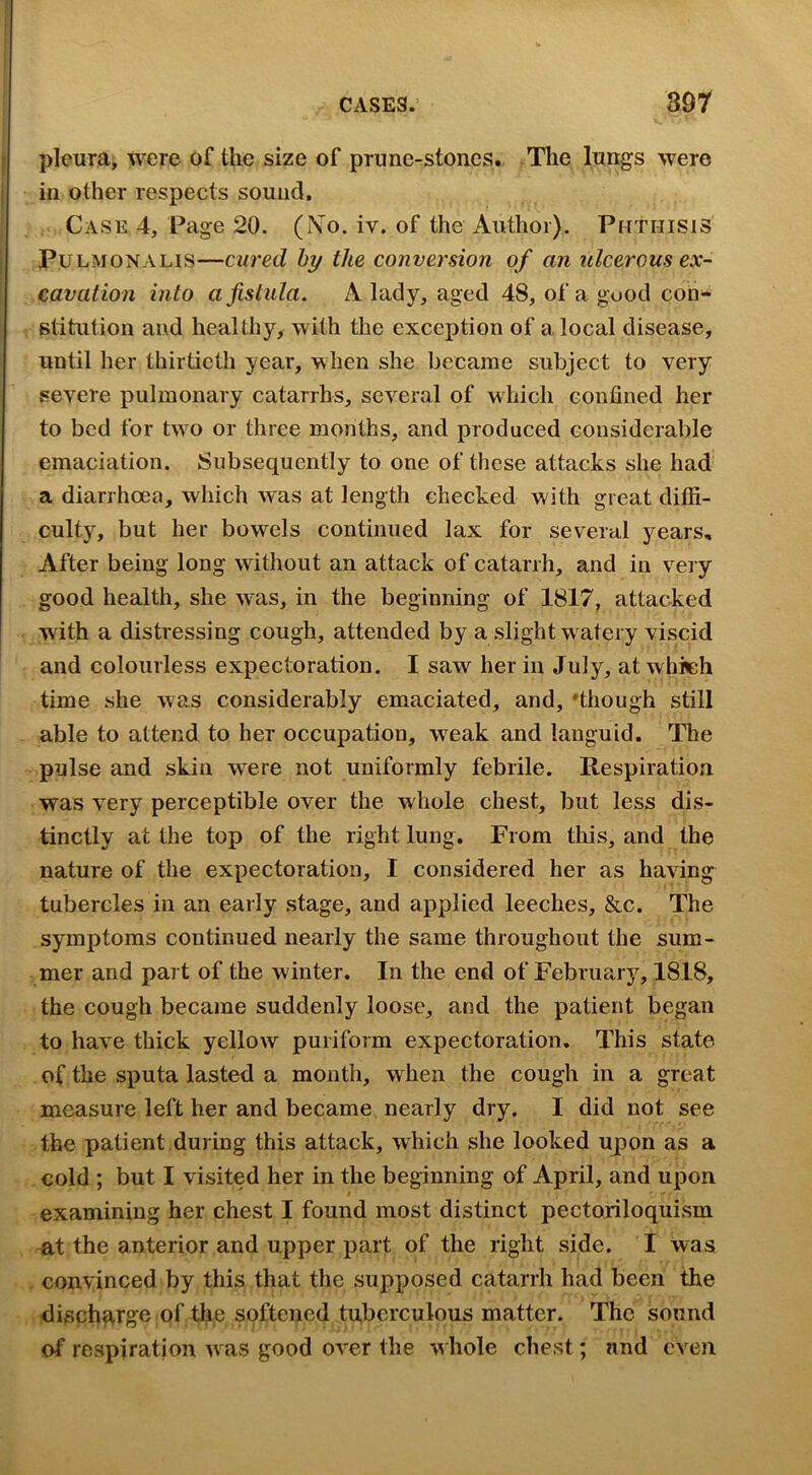 CASES.’ soy pleura, were of the size of prune-stones. The lungs were in other respects sound. Case 4, Page 20. (iVo. iv. of the Author). Phthisis PuLMONALis—cured hy the conversion of an ulcerous ex- cavation into a fistula. A lady, aged 48, of a good con- stitution and healthy, with the exception of a local disease, until her thirtieth year, when she became subject to very severe pulmonary catarrhs, several of which confined her to bed for two or three months, and produced considerable emaciation. Subsequently to one of these attacks she had a diarrhoea, which was at length checked with great diffi- culty, but her bowels continued lax for several years. After being long without an attack of catarrh, and in very good health, she w^as, in the beginning of 1817, attacked with a distressing cough, attended by a slight w atery viscid and colourless expectoration. I saw her in July, at which time she was considerably emaciated, and, 'though still able to attend to her occupation, weak and languid. The pulse and skin were not uniformly febrile. Respiration was very perceptible over the whole chest, but less dis- tinctly at the top of the right lung. From this, and the nature of the expectoration, I considered her as having tubercles in an early stage, and applied leeches, &c. The symptoms continued nearly the same throughout the sum- mer and part of the winter. In the end of February, 1818, the cough became suddenly loose, and the patient began to have thick yellow puriform expectoration. This state of the sputa lasted a month, when the cough in a great measure left her and became nearly dry. I did not see the patient during this attack, which she looked upon as a cold ; but I visited her in the beginning of April, and upon examining her chest I found most distinct pectoriloquism at the anterior and upper part of the right side. I was convinced by this that the supposed catarrh had been the discharge of the softened tuberculous matter. The sound of respiration Avas good over the whole chest; and even