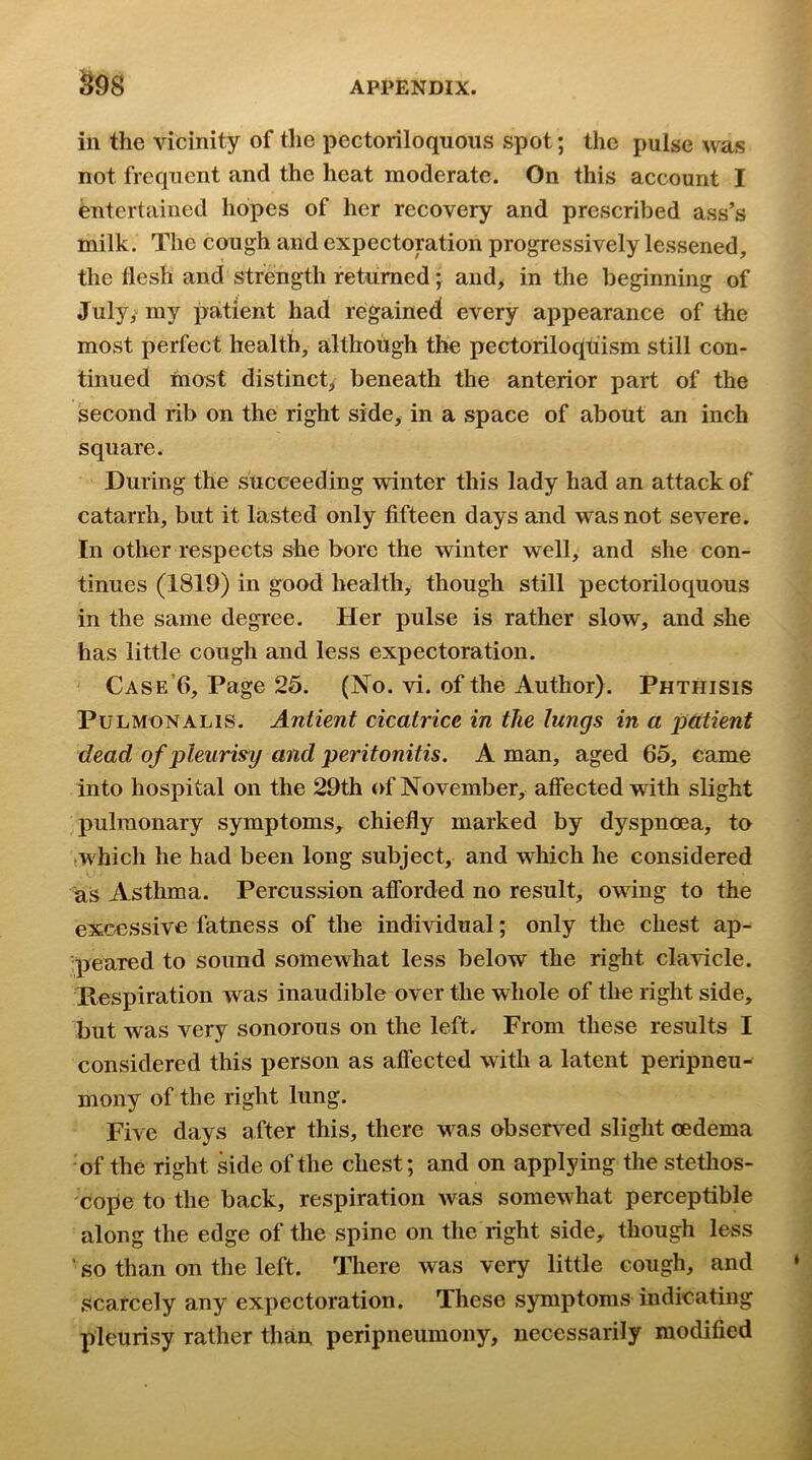 ^98 ill the vicinity of the pectoriloquous spot; the pulse was not frequent and the heat moderate. On this account I Entertained hopes of her recovery and prescribed ass’s milk. The cough and expectoration progressively lessened, the flesh and strength returned; and, in the beginning of July,' my patient had regained every appearance of the most perfect health, although the pectoriloqtiism still con- tinued most distinct^ beneath the anterior part of the second rib on the right side, in a space of about an inch square. During the succeeding winter this lady had an attack of catarrh, but it lasted only fifteen days and was not severe. In other respects she bore the winter well, and she con- tinues (1819) in good health, though still pectoriloquous in the same degree. Her pulse is rather slow, and she has little cough and less expectoration. Case’6, Page 25. (No. vi. of the Author). Phthisis PuLMONALis. Antient cicatrice in the lungs in a patient dead of pleurisy and peritonitis. A man, aged 65, came into hospital on the 29th of November, affected with slight pulmonary symptoms, chiefly marked by dyspnoea, to (Which he had been long subject, and which he considered as Asthma. Percussion afforded no result, owing to the excessive fatness of the individual; only the chest ap- peared to sound somewhat less below the right clavicle. Kespiration was inaudible over the whole of the right side, but was very sonorous on the left. From these results I considered this person as affected with a latent peripneu- mony of the right lung. Five days after this, there was observed slight cedema 'of the right side of the chest; and on applying the stethos- cope to the back, respiration was somewhat perceptible along the edge of the spine on the right side, though less ■ so than on the left. There was very little cough, and scarcely any expectoration. These symptoms indicating pleurisy rather than peripneumony, necessarily modified