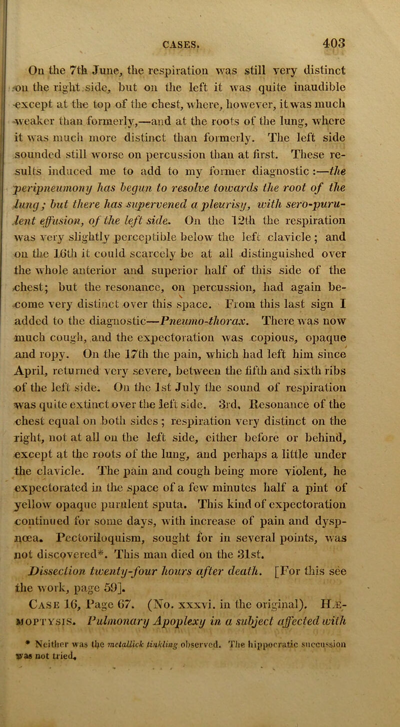 On the 7th June, the respiration was still very distinct on the right .side, but on the left it was quite inaudible except at the top of the chest, wliere, however, it was much weaker than formerly,—and at the roots of the lung, where it was mucii more distinct than formerly. Tlie left side sounded still worse on percussion than at first. These re- sults induced me to add to my former diagnostic :—the peripneumony has begun to resolve towards the root of the lung ; hut there has supervened a pleurisy, with sero-puru- leiit effusion, of the left side. On the 12th the respiration was very slightly perceptible below the left clavicle ; and on the IGtli it could scarcely be at all distinguished over the whole anterior and superior half of this side of the ohest; but the resonance, on percussion, had again be- \ oome very distinct over this space. From this last sign I added to the diagnostic—Pneumo^thorax. Theie was now much cough, and the expectoration was copious, opaque and ropy. On tlie 17th the pain, which had left him since April, returned very severe, between the fifth and sixth ribs of the left side. On the 1st July the sound of respiration was quite extinct over tire left side. 3rd, Resonance of the chest equal on both sides ; respiration very distinct on the right, not at all on the left side, either before or behind, except at the roots of the lung, and perhaps a little under the clavicle. The pam and cough being more violent, he expectorated in the space of a few minutes half a pint of yellow opaque purulent sputa. This kind of expectoration continued for some days, with increase of pain and dysp- noea. Pcctoriloquisra, sought for in several points, was not discovered’*^. This man died on the 31st. Dissection twenty-four hours after death. [For Oris see the work, page 59]. Case 16, Page 67. (No. xxxvi. in the original). Hae- moptysis. Pulmonary Apoplexy in a subject affected with • Neither was tlje mctallick tinkling observed. TJie hippocratic succiission vae not tried.