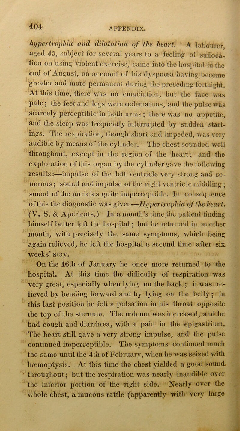 hyjm'trophia and dilatation of the heart. A labourer, aged 45, subject for several years to a feeling of suffoca- tion on using violent exercise, came into tbe liospital in the end ot August, on account of his dyspnoea having become greater and more peimancnt during the preceding fortnight, At this time, there was no emaciation, but the face M’-as pale; the feet and legs were oedematous, and the pulse was scarcely perceptible'in both arms; there was no appetite, and the sleep was frequently interrupted by sudden start- ings. The respiration, though short and impeded, w as very audible by means of the cylinder. The chest sounded well throughout, except in the region of the heart; and the exploration of this organ by the cylinder gave the following results:—-impulse of the lett ventricle very strong and so- norous ; sound and impulse of the right ventricle middling ; sound of the auricles cpiite imperceptible. In consequence of this the diagnostic was given-—Hijpertrophia of the heart. (V. S. & Aperients.) In a month’s time the patient liiiding himself better left the hospital; but he returned in anotlier month, with precisely the same symptoms, which being again relieved, he left the hospital a second time after six weeks’ stay. On the 16th of January he once more returned to the hospital. At this time the difficulty of respiration was very great, especially when lying on the back.; it was re- lieved by bending forward and by lying on the belly; in this last position he felt a pulsation in his throat opposite the top of the sternum. The oedema was increased, and he had cough and diarrhoea, with a pain in the epigastrium. The heart still gave a very strong impulse, and the pulse continued imperceptible. The symptoms continued much the same until the 4th of February, w hen he Avas seized with haemoptysis. At this time the chest yielded a good sound, throughout; but the respiration AA^as nearly inaudible over the inferior portion of the right side. Nearly over tlie Avhole chest, a mucous rattle (apparently with A^ry lajge