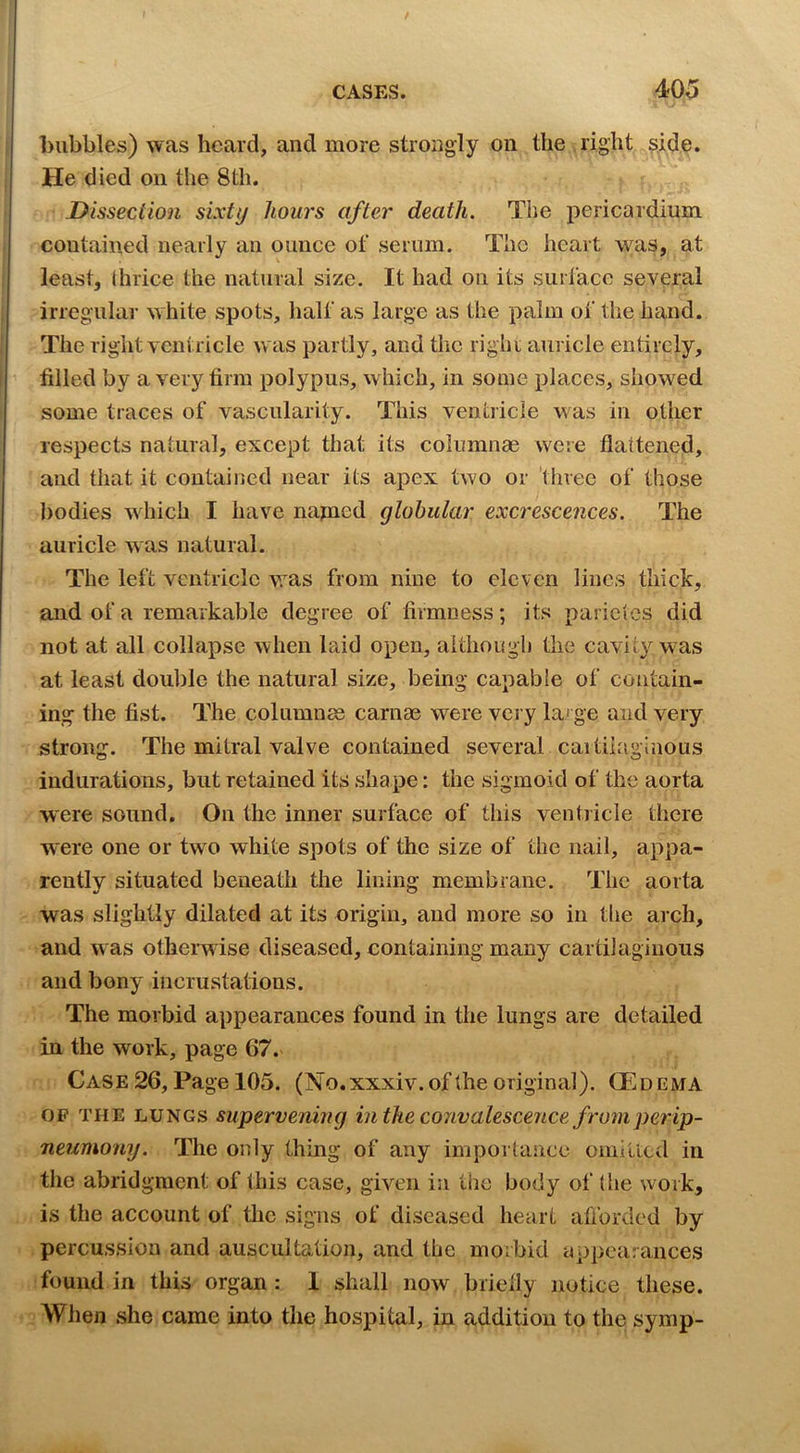 CASES. 40^5 bubbles) was heard, and more strongly on the right ?iide. He died on the 8th. Dissection sixti/ hours after death. The pericardium contained nearly an ounce of serum. The heart was, at least, Ihrice the natural size. It had on its surl’ace several irregular white spots, half as large as the palm of the hand. The right ventricle was partly, and the right auricle entirely, filled by a very firm polypus, which, in some places, showed some traces of vascularity. This ventricle was in other respects natural, except that its columnae were flattened, and that it contained near its apex two or 'three of those bodies which I have napied globular excrescences. The auricle was natural. The left ventricle was from nine to eleven lines thick, and of a remarkable degree of firmness; its parietes did not at all collapse when laid open, although the cavity w>^as at least double the natural size, being capable of contain- ing the fist. The columnas carnae wwe very large and very strong. The mitral valve contained several cai tiiaginous indurations, but retained its shape: the sigmoid of the aorta were sound. On the inner surface of this ventiicle there were one or two white spots of the size of the nail, appa- rently situated beneath tlie lining membrane. The aorta was slightly dilated at its origin, and more so in tlie arch, and was olherw ise diseased, containing many cartilaginous and bony incrustations. The morbid appearances found in the lungs are detailed in the work, page 67. Case 26, Page 105. (No.xxxiv.of the original). CEdema OP THE LUNGS Supervening intheco7ivalescence fromperip- neumony. The only thing of any importaiicc oniitlcd in the abridgment of this case, given in the body of (he work, is the account of the signs of diseased heart afforded by percussion and auscultation, and the morbid appearances found in this organ : 1 shall now briefly notice these. Wlien she came into the hospital, in addition to the symp-