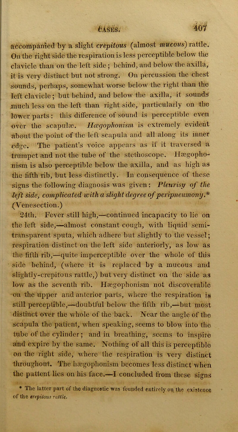 40f accompanied by a slight cr^pitous (almost mucous) rattle. On the right side the respiration is less perceptible below the clavicle than on the left side; behind, and below the axilla, it is very distinct but not strong. On percussion the chest sounds, perhaps, somewhat worse below the right than the left clavicle; but behind, and below the axilla, it sounds .much less on the left than right side, particularly on the lower parts: this difference of sound is perceptible even over the scapulae. Hcegophonism is extremely evident about the point of the left scapula and all along its inner edge. The patient’s voice appears as if it traversed a tmmpet and not the tube of the stethoscope. Usegopho- Tiism is also perceptible below the axilla, and as high as the fifth rib, but less distinctly. In consequence of these signs the following diagnosis was given: Pleurisy of the left ^de, complicated with a slight degree of peripneumony (Venesection.) 24th. Fever still high,—continued incapacity to lie on the left side,—almost constant cough, with liquid semi- transparent sputa, which adhere but slightly to the vessel; respiration distinct on the left side anteriorly, as low as the fifth rib,—quite imperceptible over the whole of this side behind, (where it is replaced by a mucous and slightly-crepitous rattle,) but very distinct on the side as low as the seventh rib. Haegophonism not discoverable on the upper and anterior parts, where the respiration is, still perceptible,—doubtful below the fifth rib,—but most distinct over the whole of the back. Near the angle of the scapula the patient, when speaking, seems to blow into the tube of the cylinder; and in breathing, seems to inspire and expire by the same. Nothing of all this is perceptible on the right side, wdiere the respiration is very distinct throughout. The hmgophonism becomes less distinct when the pattent lies on his face.—I concluded from these signs * The latter part of the diagnostic was founded entirely ot\ the existence of the crepilcus rattle.