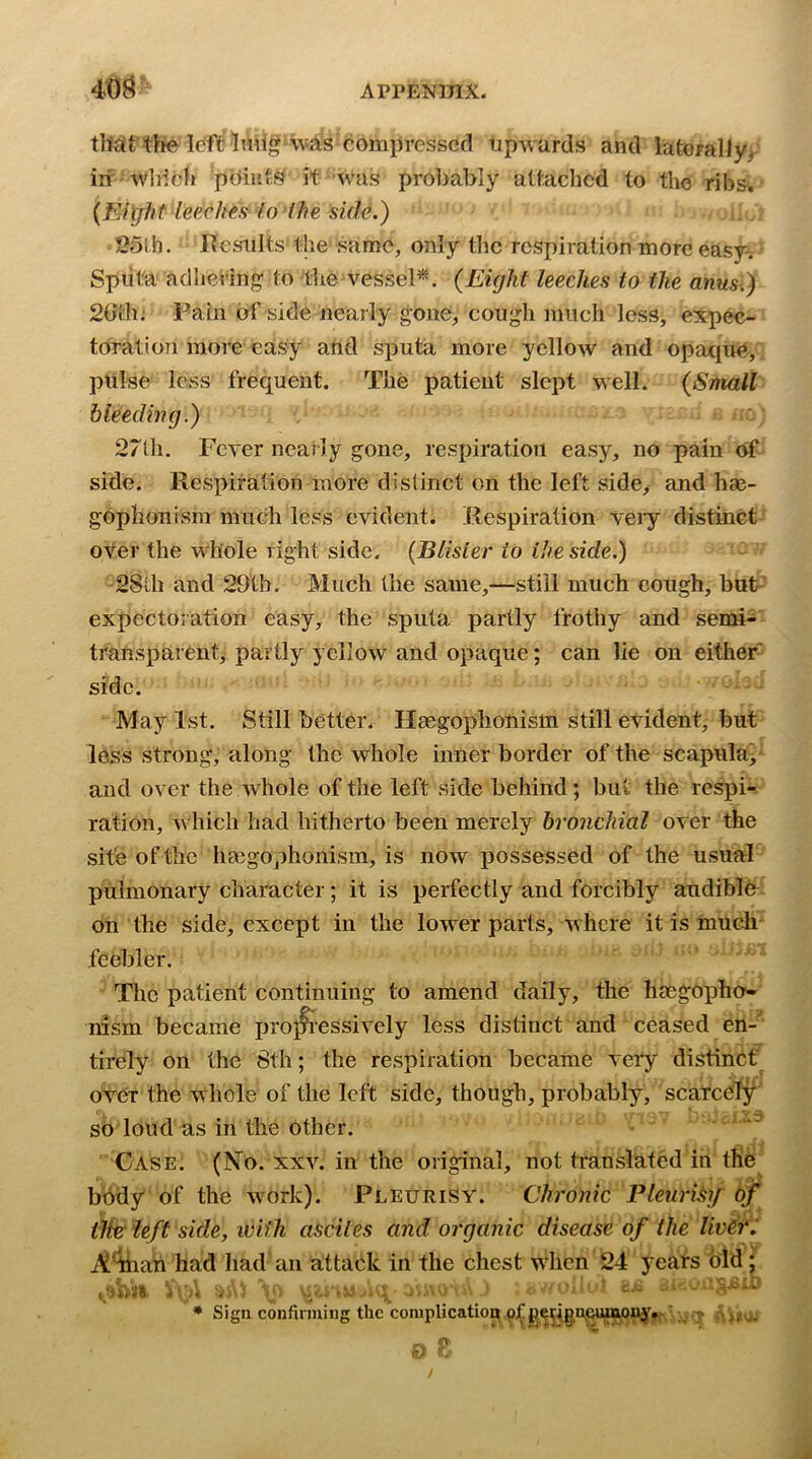 40^ tlt£it the Ic^ft Imig was compressed upwards and latorally>- in wldcli pdiiit?? it was probably attached to the ribs>. (Elr/ht leeches lo ihe side.) 251 h. I’esiilts the same, only the respiration more easy-, Spiita adhering to the vessel*. {Eight leeches to the anus.) 20i'li; Fain of side nearly gone, cough much loss, expec- toration more easy and sputa more yellow and opaque, pulse loss frequent. The patient slept well. {Small bleeding.) 27th, Fever ncaily gone, respiration easy, no pain of side. Respiration more distinct on the left side, and hae- gophonism much less evident. Respiration veiy distinct over the whole right side. (Blister io ihe side.) -2Sth and 29tb, Much the same,—still much cough, bufc- expectoration easy, the sputa partly frothy and semi- transparent, partly yellow and opaque; can lie on either side. iMay 1st. Still better, Hsegophonism still evident, but less strong, along the whole inner border of the scapulay and over the whole of the left side behind; but the respi- ration, which had hitherto been merely bronchial over the site of the liEegophonism, is now possessed of the usual- pulmonary character; it is perfectly and forcibly audiblh on the side, except in the lower parts, where it is inuch feebler. The patient continuing to amend daily, the hsegOpho- rasm became jjroj^essively less distinct and ceased en-* tirely on the 8th; the respiration became very distinct over the whole of the left side, though, probably, scarcely sb loud as in the other. '  Case. (No. xxv. in the original, not translated in the bbdy of the work). Pleurisy. Chronic Pleuri^ij of ilte left side, with asciles and organic disease of the livers A^ian had had an attack in the chest when 24 years bid i, • Sign confirming the complication of petignjcmm ' iv