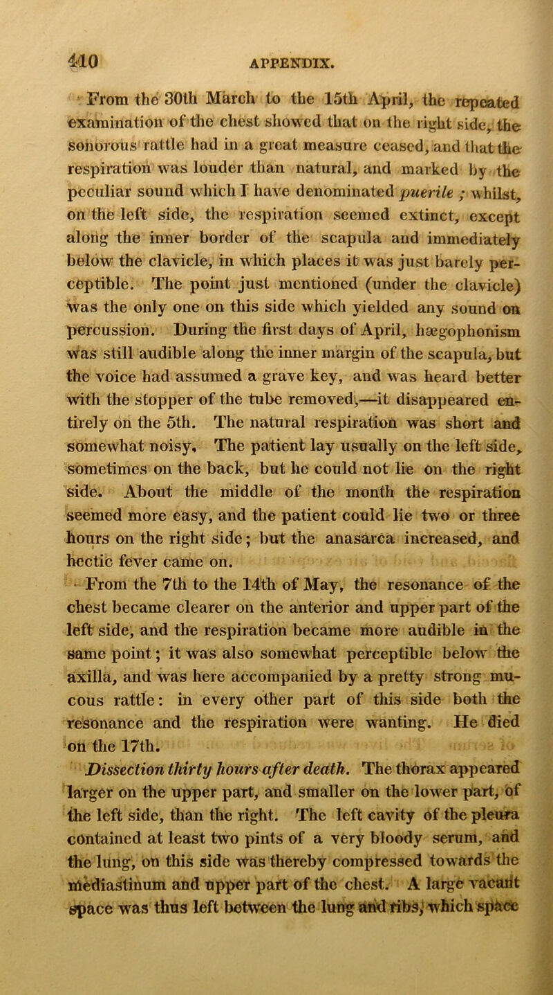 From the 30th March to the 15th April, the repeated examination of the chest sliowed that on the right side, the sonorous rattle had in a great measure ceased, and that the respiration was louder than natural, and marked by the peculiar sound which I have denominated puerile ; whilst, on the left side, the respiration seemed extinct, except along the inner border of the scapula and immediately below the clavicle, in which places it was just barely per- ceptible. The point just mentioned (under the clavicle) was the only one on this side which yielded any sound on percussion. During the first days of April, haegophonism was still audible along the inner margin of the scapula, but the voice had assumed a grave key, and was heard better with the stopper of the tube removed,—^it disappeared en- tirely on the 5th. The natural respiration was short and somewhat noisy. The patient lay usually on the left side, sometimes on the back, but he could not lie on the right side. About the middle of the month the respiration seemed more easy, and the patient could lie two or three hours on the right side; but the anasarca increased, and hectic fever came on. ‘ From the 7th to the 14th of May, the resonance of the chest became clearer on the anterior and upper part of the leftside, and the respiration became more audible in the same point; it was also somewhat perceptible below the axilla, and was here accompanied by a pretty strong mu- cous rattle: in every other part of this side both the resonance and the respiration were wanting. He died on the 17th. Dissection thirty hours after death. The thorax appeared larger on the upper part, and smaller on the lower part, of the left side, than the right. The left cavity of the pleura contained at least two pints of a very bloody serum, and the lung, on this side Was thereby compressed towards the ni^diastinum and upper part of the chest. A large vacarit space was thus left between the lung arid ribs,’which spacte