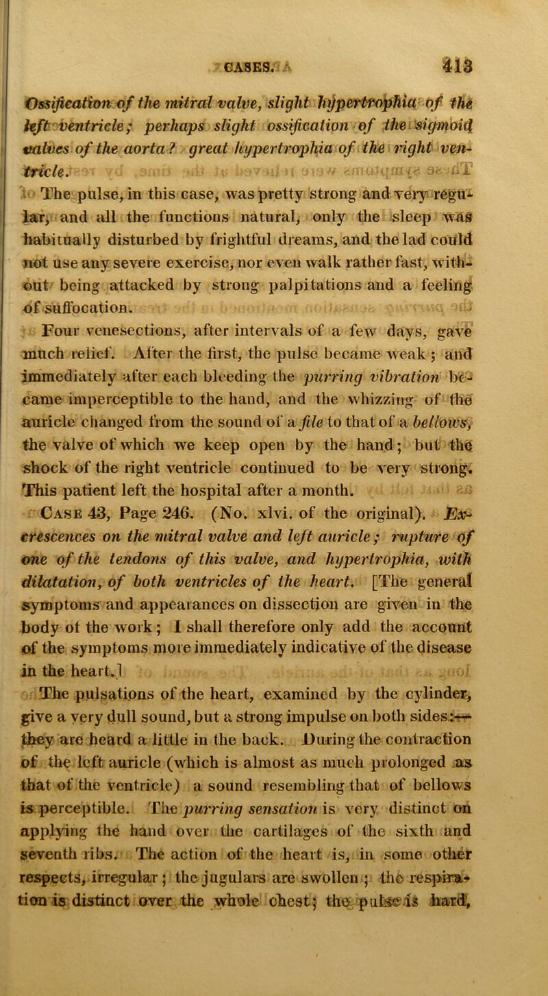 Ossification of the mitral valve, slight lixjperProfihia Of fhe kft ventricle; perhaps slight ossification of ihasigmoi^ wives of the aorta ? great hypertrophia of the ■ mght ven* trick. ■ The pulse, in this case, was pretty strong and veiy regu* laTy and all the functions natural, only tlie sleep was habitually disturbed by frightful dreams, and the lad could not use any severe exercise, nor even walk rather fast, with- out' being attacked by strong palpitations and a feeling of sUftbcation. i>* Four venesections, after intervals of a few*^ days, gave much relief. After the first, the pulse became weak ; and immediately after each bleeding the purring vibration be^ came imperceptible to the hand, and the whizzing of the auricle changed from the sound of di file to that of a heliows} the valve of which we keep open by the hand; but the shock of the right ventricle continued to be very strong. This patient left the hospital after a month. : Case 43, Page 246. (No. xlvi. of the original). Ex-' crescences on the mitral valve and left auricle ; mipture of one of the tendons of this valve, and hypertrophia, with dilatation, of both ventricles of the heart. [The general symptoms and appearances on dissection are givon in the body ot the work; I shall therefore only add the account of the symptoms more immediately indicative of the disease in the heart.! The pulsations of the heart, examined by the cylinder, give a yery dull sound, but a strong impulse on both sidesir?^ they are heard a little in the back. During the contraction of the left auricle (which is almost as much prolonged .as that of the ventricle) a sound resembling that of bellows is perceptible. ■Th.e purring serisation is very distinct on applying the hand over the cartilages of the sixth and seventh ribs. The action of the heart is, in some other respects, irregular; the jugulars are swollen ; the respim- tiou 15 distinct over the whole chest; the pul^ is harif.