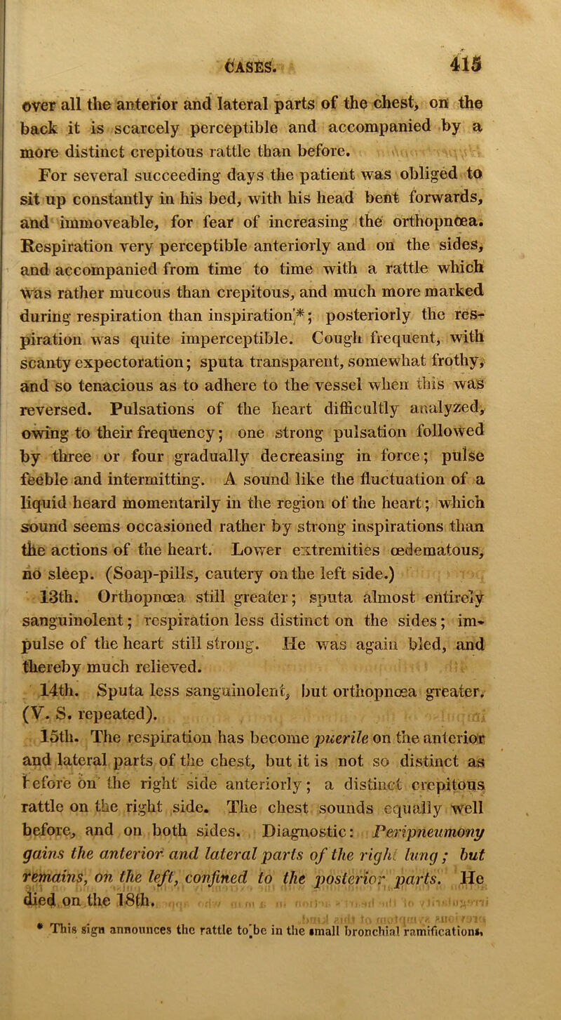 over all the anterior and lateral parts of the chest, on the back it is scarcely perceptible and accompanied by a more distinct crepitous rattle than before. For several succeeding days the patient was obliged to sit up constantly in his bed, with his head bent forwards, and immoveable, for fear of increasing the orthopnOea. Respiration very perceptible anteriorly and on the sides, and accompanied from time to time with a rattle which tvas rather mucous than crepitous, and much more marked during respiration than inspiration’*; posteriorly the res-^ piratiou was quite imperceptible. Cough frequent, with scanty expectoration; sputa transparent, somewhat frothy; and so tenacious as to adhere to the vessel when this was reversed. Pulsations of the heart difficultly analyzed, owing to their frequency; one strong pulsation followed by tliree or four gradually decreasing in force; pulse feeble and intermitting. A sound like the fluctuation of a liquid heard momentarily in the region of the heart; which sound seems occasioned rather by strong inspirations than the actions of the heart. Lower extremities oedematous, no sleep. (Soap-pills, cautery on the left side.) 13th. Orthopnoea still greater; sputa almost erttirely sanguinolent; respiration less distinct on the sides; im- pulse of the heart still strong. He was again bled, and thereby much relieved. 14th. Sputa less sanguiiiolerit, but orthopnoea greater. (V. S. repeated). ; 15tli. The respiration has become jmerile on the anterior and lateral parts of the chest, but it is not so distinct as feforebn the right side anteriorly; a distinct crepitous rattle on the right side. The chest sounds equally well before, and on both sides. Diagnostic: Peripnenmonj/ gains the anterior and lateral parts of the righi lung ; hut remains, on the left, confined to the posterior parts. He died on the ISth. , > . i.r , !f T r . V ,-r t :>i\ • This sign announces the rattle to[be in the small bronchial ramificationii