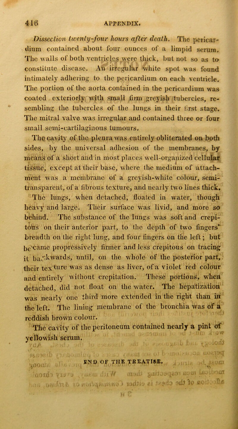 Dissection iwenty'-four hours after death. TIic pcricar^ tliiira contained about four ounces of a limpid serum. The walls of both ventricles were thick, but not so as to constitute disease. An irrej^lar white spot was found intimately adhering to the pericardium on each ventricle. The portion of the aorta contained in the pericardium was coated exteriorly with small firm greyish tubercles, re- sembling the tubercles of the lungs in their first stage. The mitral valve was irregular and contained three or four small semi-cartilaginous tumours. The cavity of the pleura w'as entirely obliterated on both sides, by the universal adhesion of the membranes, by means of a short and in most places well-orga^iized cellular tissue, except at their base, where the medium of attach- ment was a membrane of a greyish-white colour, semi- transparent, of a fibrous texture, and nearly two lines thick. The lungs, when detached, floated in water, though heavy and large. Their surface was livid, and more so behind. The substance of the lungs was soft and crepi- V tons on their anterior part, to the depth of two fingers* breadth on the right lung, and four fingers on the left; but jje'came propressively firmer and less crepitous on tracing it bav’^kwards, until, on the whole of the posterior part,. their tex ture was as dense as liver, of a violet red colour and entirely without crepitation. These portions, when detached, did not float on the water. The hepa:tization was nearly one third more extended in the right than in the left. The lining membrane of the bronchia was of a . f • I reddish brown colour. The cavity of the peritoneum contained nearly a pint of yellowish serum. — ■.<■■■ END OF THE TREATISE. ,,