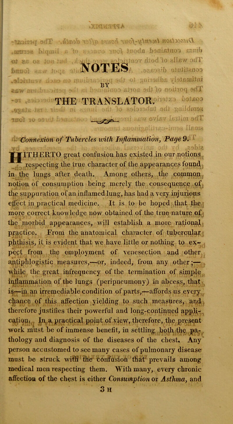 Notes BY THE TRANSLATOR. s -V' -' f?; odT V ^ ■‘urultai . :J fCo sriX ’ -S03 Connexion of Tubercles with Inflammation, Page 9. ■ JJITHERTO great confusion has existed in our notionijl ^ respecting the true character of the appearances foundi; in the lungs after death. Among others, the common notion of consumption being merely the consequence pX the suppuration of an inflamed lung, has had a very injurious effect in practical medicine. It is to be hoped that the; more correct knowledge now obtained of the true nature of j the morbid appearances, will establish a more rational, practice. From the anatomical character of tuberculap j phthisis, it is evident that we have little or nothing to ex- , pect from the employment of venesection and other antiphlogistic measures,—or, indeed, from any other;— - while the great infrequency of the termination of simple ii^ammation of the lungs (peripneumony) in abcess, that r, is—in an irremediable condition of parts,—affords us every ^ chance of this affection yielding to such measures, and^ therefore justifies their powerful and long-continued appli,-^ cation,, In, a practical ppint of view, therefore, the present work must he of immense benefit, in settling , both the. pa-^ thology and diagnosis of the diseases of the chest. Any person accustomed to see many cases of pulmonary disease must be struck wifli the tonfusiofi that'prevails among medical men respecting them. With many, every chronic affection of the chest is either Consumption or Asthma, and 3 H