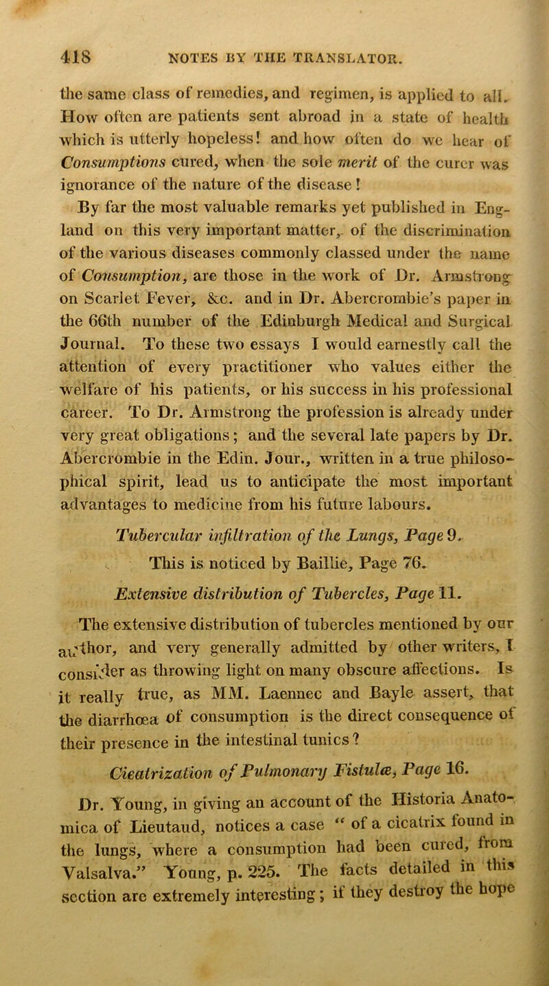 tlie .same class of remedies, and regimen, is applied to all. How often are patients sent abroad in a state of health which is utterly hopeless! and how often do we hear of Consumptions cured, when tlie sole mei’it of the curer was ignorance of the nature of the disease! By far the most valuable remarks yet published in Eng- land on this very important matter,, of the discrimination of the various diseases commonly classed under the name of Consumption, are those in the work of I)r. Armstrong on Scarlet Fever, &c. and in Dr. Abercrombie’s paper in the 66th number of the Edinburgh Medical and Surgical Journal. To these two essays I would earnestly call the attention of every practitioner who values either the welfare of his patients, or his success in his professional career. To Dr. Armstrong the profession is already under very great obligations; and the several late papers by Dr. Abercrombie in the Edin. Jour., written in a true philoso^ phical spirit, lead us to anticipate the most important advantages to medicine from his future labours. Tubercular infiltration of the Lungs, Page 9. This is noticed by Baillie, Page 76. Extensive distribution of Tubercles, Page 11. The extensive distribution of tubercles mentioned by our a^'thor, and very generally admitted by other writers, I consiV^^T as throwing light on many obscure afl'ections. Is it really true, as MM. Laennec and Bayle assert, that the diarrhoea of consumption is the direct consequence ot their presence in the intestinal tunics ? Cicatrization of Pulmonary Fistulte, Page 16. Dr. Young, in giving an account of the Historia Anato- mica of Lieutaud, notices a case of a cicatrix found in the lungs, where a consumption had been cured, from Valsalva.’’ Young, p. 225. The facts detailed in this section arc extremely interesting; if they destroy the hope