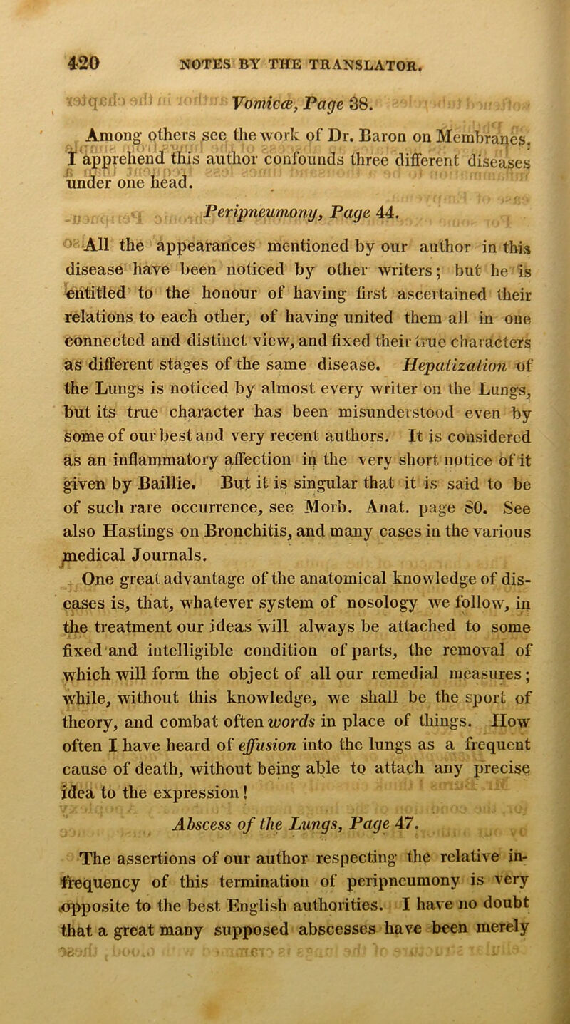 1' ^ ' VomiccB, Pagers. Among- others see the work of Dr. Baron on Membranes, I appphend this author confounds three different diseases under one head. Peripneumony, Page 44. All the appearances mentioned by our author in this disease have been noticed by other writers; but he is entitled to the honour of having first ascertained their relations to each other, of having united them all in one connected and distinct view, and fixed their true characters as different stages of the same disease. Hepatization of the Lungs is noticed by almost every writer on the Lungs, but its true character has been misunderstood even by Some of our best and very recent authors. It is considered as an inflammatoiy affection in the very short notice of it ^ven by Baillie. But it is singular that it is said to be of such rare occurrence, see Morb. Anat. page 80. See also Hastings on Bronchitis, and many cases in the various jmedical Journals. One great advantage of the anatomical knowledge of dis- eases is, that, w^hatever system of nosology we follow^, in the treatment our ideas will always be attached to some fixed and intelligible condition of parts, the removal of which will form the object of all our remedial measures; while, without this knowledge, we shall be the sport of theory, and combat often words in place of things. How often I have heard of effusion into the lungs as a frequent cause of death, without being able to attach any precise idea to the expression! Abscess of the Lungs, Page 47. The assertions of our author respecting the relative in- tfequency of this termination of peripneumony is very ■opposite to the best English authorities. I have no doubt that a great many supposed abscesses have been merely C/