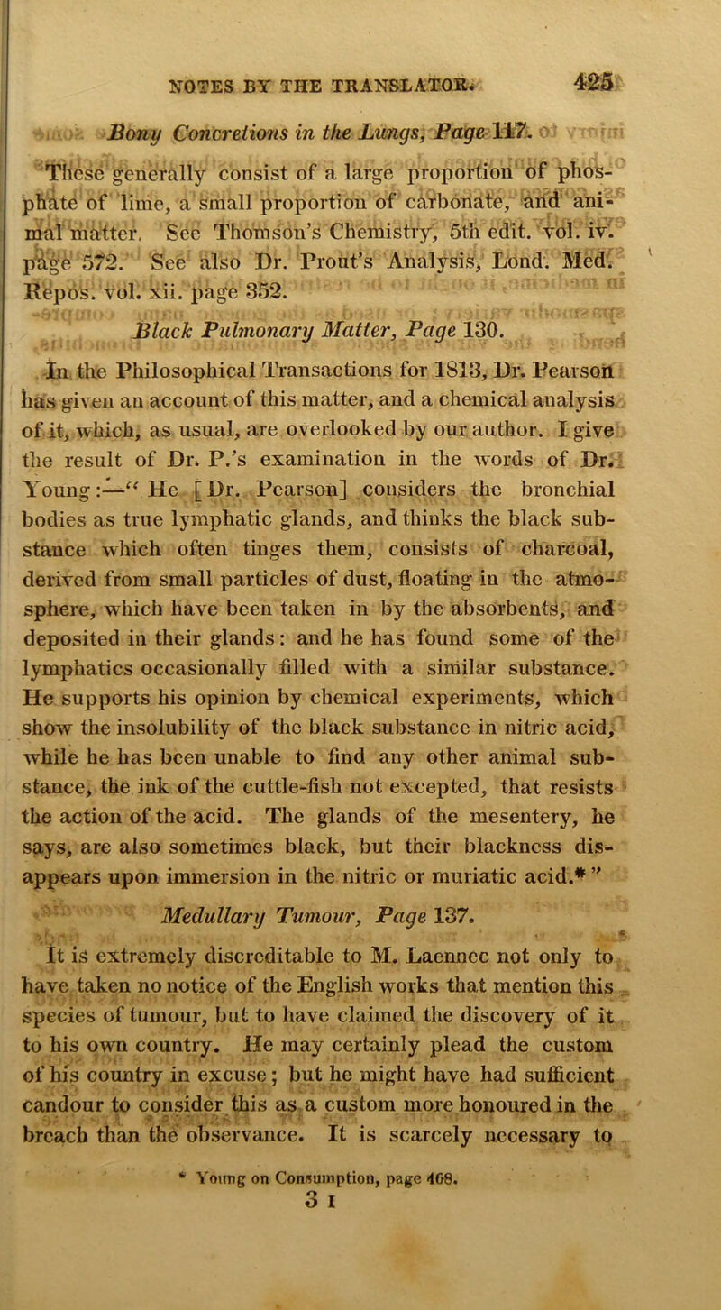 Bony Concreiio7is in the Lwngs, li7. These generally consist of a large proporfiori of phos- phite of lime, a small proportion of carbonate, irid ani- mal matter. See Thomson’s Chemistry, 5tli edit. vol. iv. pWge 572. See also Dr. Front’s Analysis; Lbnd. Med. llepbS. vol. xii. page 352. Black Pulmonary Matter, Page 130. -In the Philosophical Transactions for 1813, Dr. Pearsoii has given an account of this matter, and a chemical analysis, of it, which, as usual, are overlooked by our author. I give the result of Dr. P.’s examination in the words of Dr.: YoungHe [Dr. Pearson] considers the bronchial bodies as true lymphatic glands, and thinks the black sub- stance which often tinges them, consists of charcoal, derived from small particles of dust, floating in the atmo- sphere, which have been taken in by the absorbents, and deposited in their glands: and he has found some of the lymphatics occasionally filled wdth a siniilar substance. He supports his opinion by chemical experiments, which show the insolubility of the black substance in nitric acid; while he has been unable to find any other animal sub- stance, the ink of the cuttle-fish not excepted, that resists ’ the action of the acid. The glands of the mesentery, he says, are also sometimes black, but their blackness dis- appears upon immersion in the nitric or muriatic acid.^ ” Medullai'y Tumour, PageV^7, it is extremely discreditable to M. Laennec not only to. have taken no notice of the English works that mention this ^ species of tumour, but to have claimed the discovery of it, to his own country. He may certainly plead the custom of his country in excuse; but he might have had sufficient candour to epnsMer this as a custom more honoured in tlie ^ breach than the observance. It is scarcely necessary to Young on Consumption, page 4G8. 3 I