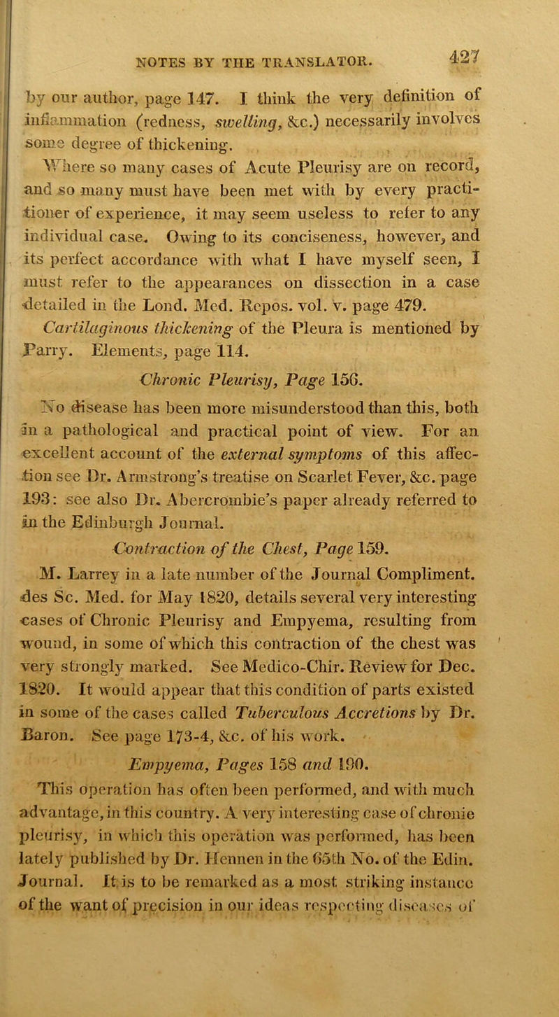 by our author, page 147. I think the very definition of infiammation (redness, swelling, &c.) necessarily involves some degree of thickening. AYIiere so many cases of Acute Pleurisy are on record, and so many must have been met with by every practi- tioner of experience, it may seem useless to refer to any individual case. Owing to its conciseness, however, and its perfect accordance with what I have myself seen, I must refer to the appearances on dissection in a case •detailed in the Lond. Med. Repos, vol. v. page 479. Cartilaginous thickening of the Pleura is mentioned by Parry. Elements, page 114. Chronic Pleurisy, Page 156. Ino disease has been more misunderstood than this, both an a pathological and practical point of view. For an excellent account of the external symptoms of this atfec- .tion see Dr. Armstrong’s treatise on Scarlet Fever, &c. page 193: see also Dr. Abercrombie’s paper already referred to in the Edinburgh Journal. Contractioyi of the Chest, Page 159. M. Larrey in a late number of the Journal Compliment, des Sc. Med. for May 1820, details several very interesting cases of Chronic Pleurisy and Empyema, resulting from wound, in some of which this contraction of the chest was very strongly marked. See Medico-Chir. Review for Dec. 1820. It would appear that this condition of parts existed in some of the cases called Tuberculous Accretions l>y Dr. Baron. See page 173-4, &c. of his work. Empyema, Pages 158 and 190. This operation has often been performed, and with much advantage, in this country. A very interesting case of chronie pleurisy, in which this operation was performed, has I)cen lately published by Dr, Ifennen in the 65th No. of the Edin. Journal. It is to be remarked as a most striking instance of the want of precision in our ideas respecting diseases of