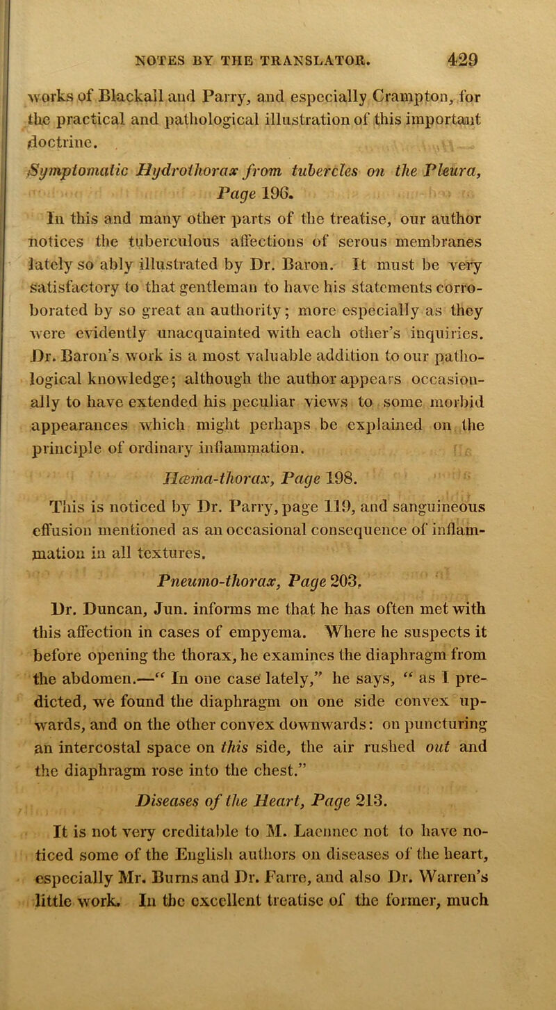 works of Blackall and Parry, and especially Crampton, for tlie practical and pathological illustration of this important doctrine. ^Symptomatic Hydrothorax from tubercles on the Pleura, Page 196. Ill this and many other parts of the treatise, our author notices the tuberculous affections of serous membranes ’ lately^ so ably illustrated by Dr, Baron. It must be veiy satisfactory to that gentleman to have his statements corro- borated by so great an authority; more especially as they were evidently unacquainted with each other’s inquiries. Dr. Baron’s work is a most valuable addition to our patho- logical knowledge; although the author appears occasion- ally to have extended his peculiar views to some morbid appearances which might perhaps be explained on the principle of ordinary inflammation. Hcema-tliorax, Page 198. This is noticed by Dr. Parry, page 119, and sanguineous effusion mentioned as an occasional consequence of inflam- mation in all textures. Pneumo-thorax, Pa^e203, Dr. Duncan, Jun. informs me that he has often met with this affection in cases of empyema. Where he suspects it before opening the thorax, he examines the diaphragm from the abdomen.—“ In one case lately,” he says, as I pre- dicted, w^e found the diaphragm on one side convex up- wards, and on the other convex downwards: on puncturing an intercostal space on this side, the air rushed out and the diaphragm rose into the chest.” Diseases of the Heart, Page 213. It is not very creditable to M. Laeimec not to have no- ticed some of the English authors on diseases of the heart, especially Mr. Burns and Dr. Fane, and also Dr. Warren’s little work. In the excellent treatise of the former, much