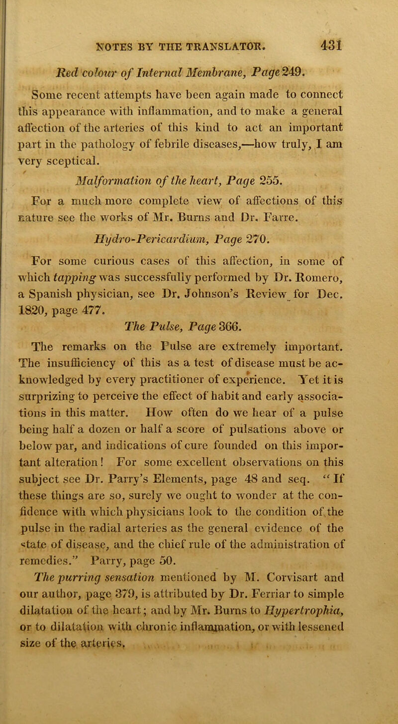 Red colour of Internal Membrane, Page249. Some recent attempts have been again made to connect this appearance with inflammation, and to make a general aflection of the arteries of this kind to act an important part in the pathology of febrile diseases,—how truly, I am very sceptical. / Malformation of the heart, Page 255. For a much more complete view of affections of this nature see the works of Mr. Bums and Dr. Farre. Hydro-Pericardium, Page 270. For some curious cases of this affection, in some of which tapping was successfully performed by Dr. Romero, a Spanish physician, see Dr. Johnson’s Review for Dec. 1820, page 477. The Pulse, Page 366. The remarks on the Pulse are extremely important. The insufficiency of this as a test of disease must be ac- knowledged by every practitioner of experience. Yet it is surprizing to perceive the effect of habit and early associa- tions in this matter. How often do we hear of a pulse being half a dozen or half a score of pulsations above or below par, and indications of cure founded on this impor- tant alteration! For some excellent observations on this subject see Dr. Parry’s Elements, page 48 and seq. If these things are so, surely we ought to wonder at the con- fidence with which physicians look to the condition of, the pulse in the radial arteries as the general evidence of the «tate of disease, and the chief rule of the administration of remedies.” Parry, page 50. The purring sensation mentioned by M. Corvisart and our author, page 379, is attributed by Dr. Ferriar to simple dilatation of the heart; and by Mr. Burns to Hypertrophia, or to dilatation with cluonic inflanunation, or with lessened size of the arteries.