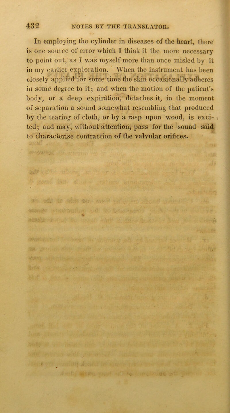 In employing the cylinder in diseases of the heart, there is one source of error which I think it the more necessary to point out, as I w as myself more than once misled by it in my earlier exploration. AYhen the instrument has been closely applied’’for some time the skin occasionally adheres in SOitie degree to it; and w^hen the motion of the patient’s bod}'^, of a deep expiration, detaches it, in the moment of separation a sound somewhat resembling that produced by the tearing of cloth, or by a rasp upon wood, is exci- ted; and may, without attention, pass for the sound said to characterise contraction of the valvular orifices. \ ■ ■ '' ' f '