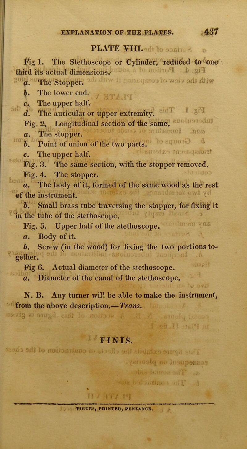 PLATE VIIL 01 Eig 1. The Stethoscope or Cylinder;, reduced to^-ene third its actual dimensions.- ^ h '^1 -'*a. The Stopper. ‘ If. The lower end, c. The uppef half. d. The auricular or tipper extremity. * ' Fig. 2, Longitudinal section of the samel ^ * * a. The stopper. b. Point of union of the two parts.  ' e. The upper half. “ ' ^ Fig. 3. The same section, with the stopper removed. Fig. 4. The stopper. a. The body of it, formed of the same wood as the rest ©f the instrument. 5. Small brass tube traversing the stopper, for fixing it in the tube of the stethoscope. Fig. 5. Upper half of the stethoscope. a. Body of it. h. Screw (in the wood) for fixing the two portions to- gether. Fig 6. Actual diameter of the stethoscope, a. Diameter of the canal of the stethoscope, N. B. Any turner will be able to make the instrument, from the above description.—Trans. FINIS. VIGORS, PRINTER, PENZANCE.