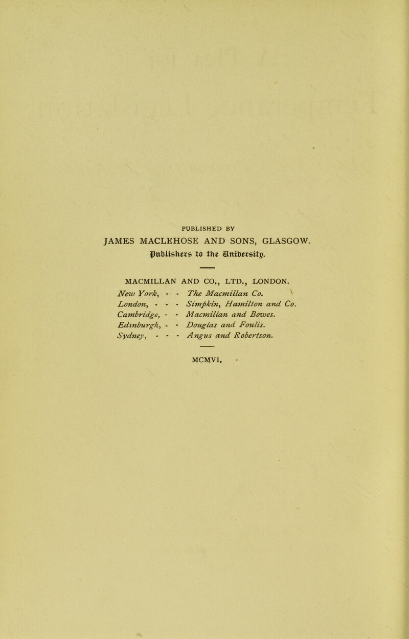 PUBLISHED BY JAMES MACLEHOSE AND SONS, GLASGOW. (pnbUshcrs to the anibetsitj). MACMILLAN AND CO., LTD., LONDON. New York, • - The Macmillan Co. ' Londo7ii - - - Simpkin, Hamilton and Co. Cambridge, - - Macmillan and Bowes. Edinburgh, - * Douglas and Foulis. Sydney, - • - Angus and Robertson. MCMVI