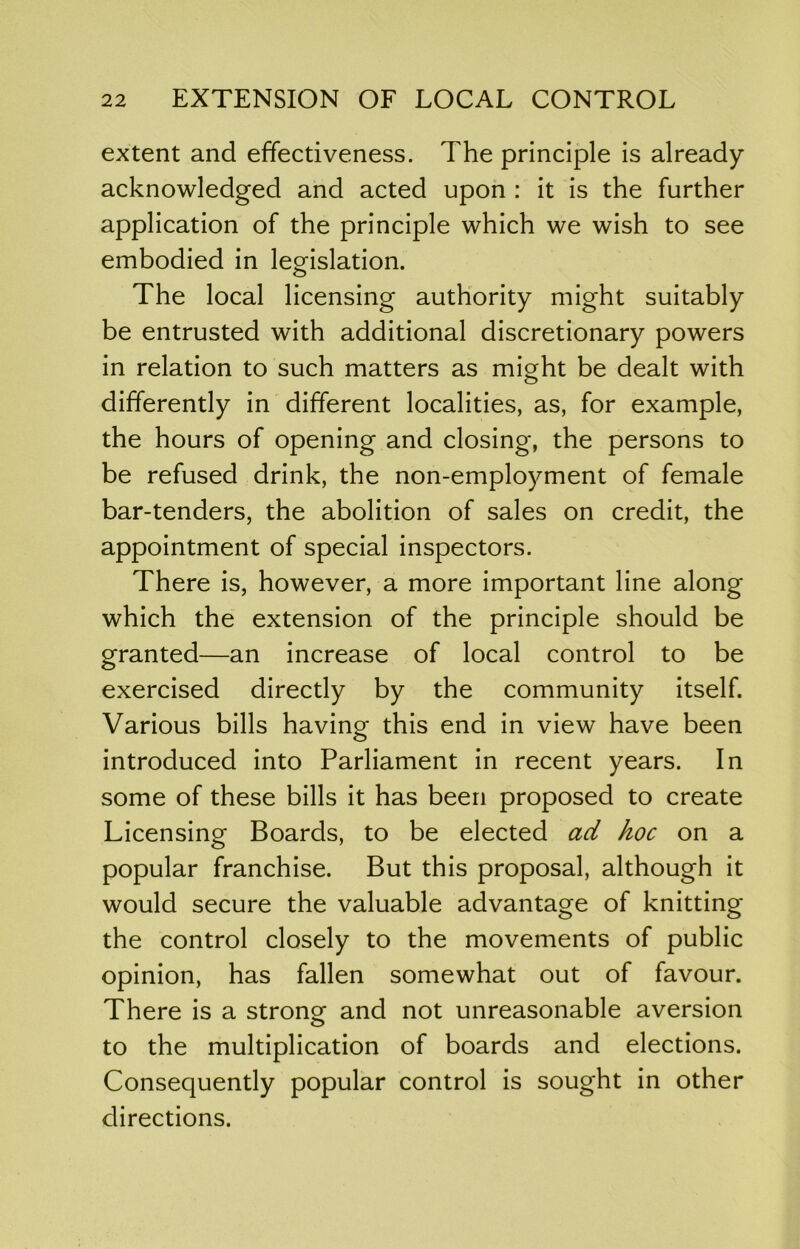 extent and effectiveness. The principle is already- acknowledged and acted upon : it is the further application of the principle which we wish to see embodied in legislation. The local licensing authority might suitably be entrusted with additional discretionary powers in relation to such matters as might be dealt with differently in different localities, as, for example, the hours of opening and closing, the persons to be refused drink, the non-employment of female bar-tenders, the abolition of sales on credit, the appointment of special inspectors. There is, however, a more important line along which the extension of the principle should be granted—an increase of local control to be exercised directly by the community itself. Various bills having- this end in view have been O introduced into Parliament in recent years. In some of these bills it has been proposed to create Licensing Boards, to be elected ad hoc on a popular franchise. But this proposal, although it would secure the valuable advantage of knitting the control closely to the movements of public opinion, has fallen somewhat out of favour. There is a stronor and not unreasonable aversion o to the multiplication of boards and elections. Consequently popular control is sought in other directions.