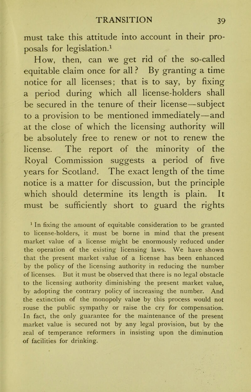 must take this attitude into account in their pro- posals for legislation.^ How, then, can we get rid of the so-called equitable claim once for all ? By granting a time notice for all licenses; that is to say, by fixing a period during which all license-holders shall be secured in the tenure of their license—subject to a provision to be mentioned immediately—and at the close of which the licensing authority will be absolutely free to renew or not to renew the license. The report of the minority of the Royal Commission suggests a period of five years for Scotland. The exact length of the time notice is a matter for discussion, but the principle which should determine its length is plain. It must be sufficiently short to guard the rights ^ In fixing the amount of equitable consideration to be granted to license-holders, it must be borne in mind that the present market value of a license might be enormously reduced under the operation of the existing licensing laws. We have shown that the present market value of a license has been enhanced by the policy of the licensing authority in reducing the number of licenses. But it must be observed that there is no legal obstacle to the licensing authority diminishing the present market value, by adopting the contrary policy of increasing the number. And the extinction of the monopoly value by this process would not rouse the public sympathy or raise the cry for compensation. In fact, the only guarantee for the maintenance of the present market value is secured not by any legal provision, but by the zeal of temperance reformers in insisting upon the diminution of facilities for drinking.