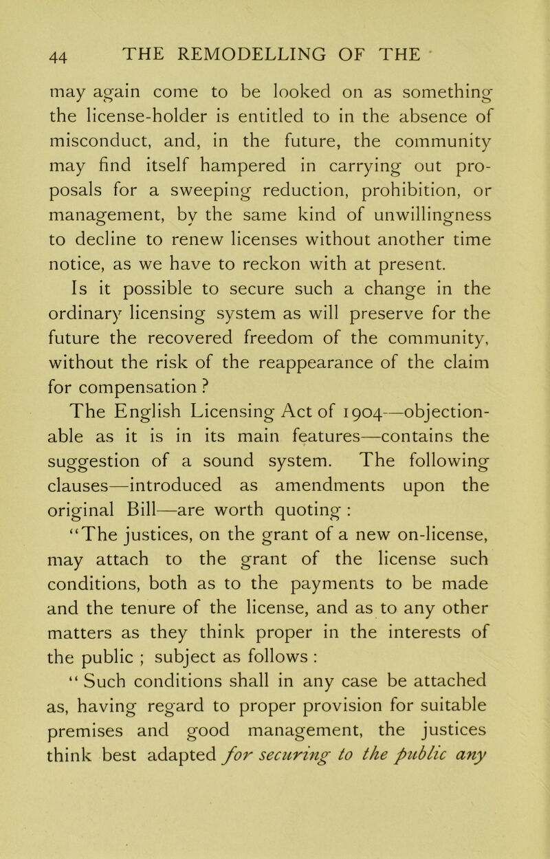 may again come to be looked on as something the license-holder is entitled to in the absence of misconduct, and, in the future, the community may find itself hampered in carrying out pro- posals for a sweeping reduction, prohibition, or management, by the same kind of unwillingness to decline to renew licenses without another time notice, as we have to reckon with at present. Is it possible to secure such a change in the ordinary licensing system as will preserve for the future the recovered freedom of the community, without the risk of the reappearance of the claim for compensation ? The English Licensing Act of 1904—objection- able as it is in its main features—contains the suggestion of a sound system. The following clauses—introduced as amendments upon the original Bill—are worth quoting : “The justices, on the grant of a new on-license, may attach to the grant of the license such conditions, both as to the payments to be made and the tenure of the license, and as to any other matters as they think proper in the interests of the public ; subject as follows : “ Such conditions shall in any case be attached as, having regard to proper provision for suitable premises and good management, the justices think best adapted for securing to the public any