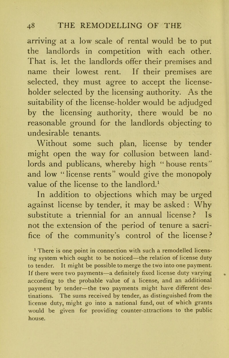 arriving at a low scale of rental would be to put the landlords in competition with each other. That is, let the landlords offer their premises and name their lowest rent. If their premises are selected, they must agree to accept the license- holder selected by the licensing authority. As the suitability of the license-holder would be adjudged by the licensing authority, there would be no reasonable ground for the landlords objecting to undesirable tenants. Without some such plan, license by tender might open the way for collusion between land- lords and publicans, whereby high “house rents and low “license rents would give the monopoly value of the license to the landlord.^ In addition to objections which may be urged against license by tender, it may be asked : Why substitute a triennial for an annual license? Is not the extension of the period of tenure a sacri- fice of the community’s control of the license ? ^ There is one point in connection with such a remodelled licens- ing system which ought to be noticed—the relation of license duty to tender. It might be possible to merge the two into one payment. If there were two payments—a definitely fixed license duty varying according to the probable value of a license, and an additional payment by tender—the two payments might have different des- tinations. The sums received by tender, as distinguished from the license duty, might go into a national fund, out of which grants would be given for providing counter-attractions to the public house.