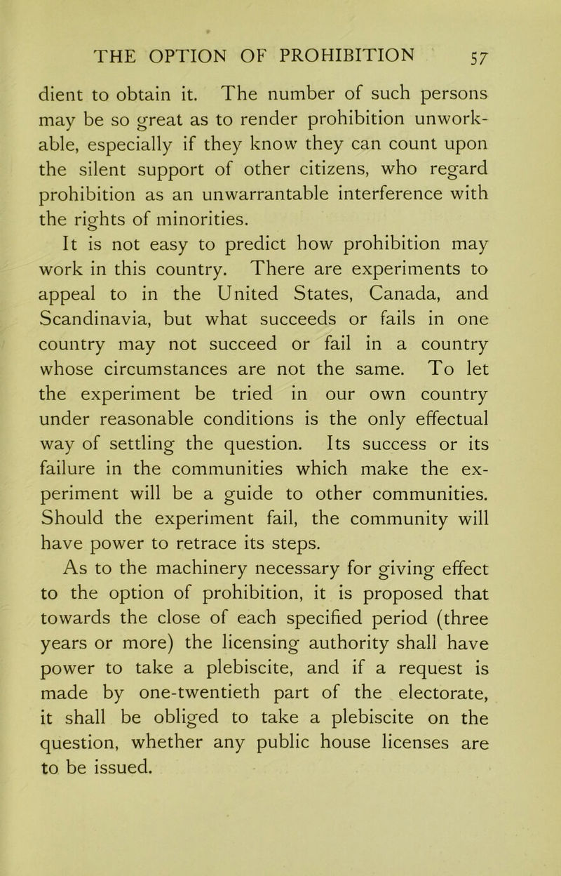 client to obtain it. The number of such persons may be so great as to render prohibition unwork- able, especially if they know they can count upon the silent support of other citizens, who regard prohibition as an unwarrantable interference with the rio;hts of minorities. O It is not easy to predict how prohibition may work in this country. There are experiments to appeal to in the United States, Canada, and Scandinavia, but what succeeds or fails in one country may not succeed or fail in a country whose circumstances are not the same. To let the experiment be tried in our own country under reasonable conditions is the only effectual way of settling the question. Its success or its failure in the communities which make the ex- periment will be a guide to other communities. Should the experiment fail, the community will have power to retrace its steps. As to the machinery necessary for giving effect to the option of prohibition, it is proposed that towards the close of each specified period (three years or more) the licensing authority shall have power to take a plebiscite, and if a request is made by one-twentieth part of the electorate, it shall be obliged to take a plebiscite on the question, whether any public house licenses are to be issued.