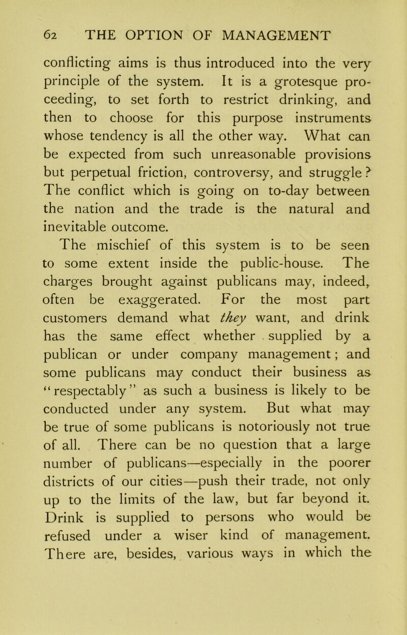 conflicting aims is thus introduced into the very principle of the system. It is a grotesque pro- ceeding, to set forth to restrict drinking, and then to choose for this purpose instruments whose tendency is all the other way. What can be expected from such unreasonable provisions but perpetual friction, controversy, and struggle ? The conflict which is going on to-day between the nation and the trade is the natural and inevitable outcome. The mischief of this system is to be seen to some extent inside the public-house. The charges brought against publicans may, indeed^ often be exaggerated. For the most part customers demand what ^/ley want, and drink has the same eflect whether . supplied by a publican or under company management; and some publicans may conduct their business as “respectably” as such a business is likely to be conducted under any system. But what may be true of some publicans is notoriously not true of all. There can be no question that a large number of publicans—especially in the poorer districts of our cities—push their trade, not only up to the limits of the law, but far beyond it. Drink is supplied to persons who would be refused under a wiser kind of management. There are, besides, various ways in which the