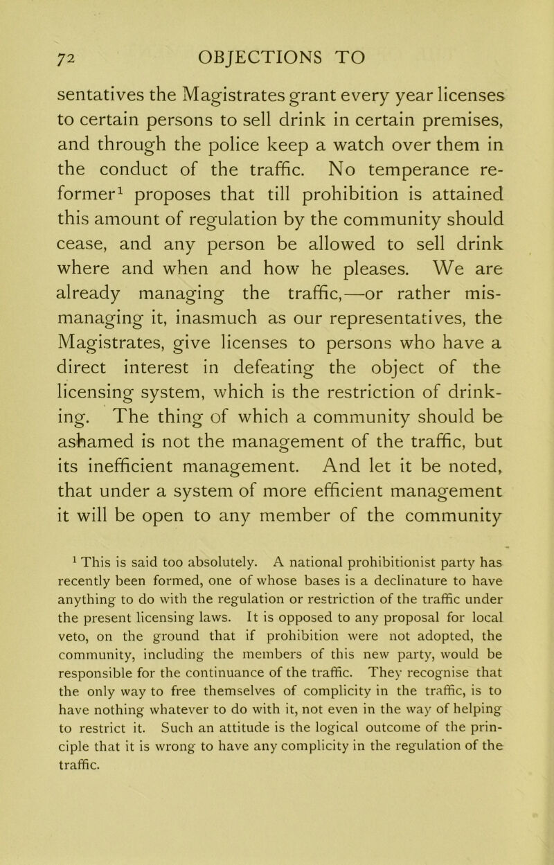 sentatives the Magistrates grant every year licenses to certain persons to sell drink in certain premises, and through the police keep a watch over them in the conduct of the traffic. No temperance re- former^ proposes that till prohibition is attained this amount of regulation by the community should cease, and any person be allowed to sell drink where and when and how he pleases. We are already managing the traffic,—or rather mis- managing it, inasmuch as our representatives, the Magistrates, give licenses to persons who have a direct interest in defeating the object of the licensing system, which is the restriction of drink- ing. The thing of which a community should be ashamed is not the management of the traffic, but its inefficient management. And let it be noted, that under a system of more efficient management it will be open to any member of the community 1 This is said too absolutely. A national prohibitionist party has recently been formed, one of whose bases is a declinature to have anything to do with the regulation or restriction of the traffic under the present licensing laws. It is opposed to any proposal for local veto, on the ground that if prohibition were not adopted, the community, including the members of this new party, would be responsible for the continuance of the traffic. They recognise that the only way to free themselves of complicity in the traffic, is to have nothing whatever to do with it, not even in the way of helping to restrict it. Such an attitude is the logical outcome of the prin- ciple that it is wrong to have any complicity in the regulation of the traffic.