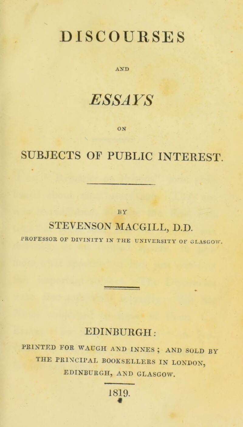 \ DISCOURSES AND ESSAYS ON SUBJECTS OF PUBLIC INTEREST. BY STEVENSON MACGILL, D.D. PROFESSOR OF DIVINITY IN THE UNIVERSITY OF GLASGOW. EDINBURGH: PRINTED FOR WAUGH AND INNES ; AND SOLD BY THE PRINCIPAL BOOKSELLERS IN LONDON, EDINBURGH, AND GLASGOW. 1819. «